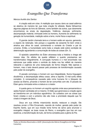 Todos os Direitos Reservados a ALEF. (Associação dos líderes Evangélicos de Felipe
Camarão).
Página 19
19
Evangelho Que Transforma
Marcos Aurélio dos Santos
A criação está em crise. A maldição que causou dano ao casal adâmico
se alastrou de maneira tal, que toda criação foi afetada. Basta folhearmos
algumas páginas do livro do Gênesis, como também de outros, que claramente
encontramos os sinais da degradação. Violência, doenças, sofrimento,
decomposição material, inimizade entre os homens, Aumento do sofrimento na
geração da humanidade, maldição sobre a terra, morte física e espiritual.
O grande Jardim chamado terra e o homem estão em apuros, gemendo,
a espera da redenção. Isto porque a sugestão da serpente foi bem vinda e
atrativa aos olhos do casal, contrariando a vontade do Criador e pai do
universo. Então, a humanidade como toda a criação está sobre condição de
deterioração aguardando a consumação de todas as coisas (Gn. 3).
O episódio catastrófico do Éden atravessa toda a história e chaga até
nossos dias. Os efeitos da queda refletem o quanto precisamos ser
transformados integralmente. A corrupção humana e o mal encontrado nas
estruturas que estão sobre o controle do diabo nos faz refletir de maneira
relevante a urgência de uma restauração de forma integral. Não apenas o
homem, mas o todo deverá passar pelo processo de transformação causado
pelo poder do evangelho.
O pecado corrompeu o homem em sua integralidade. Numa linguagem
dicotômica, a decomposição afetou corpo, alma e espírito. O mal surtiu efeito
completo. A consequência causada pela ruína humana foi o bloqueio de
acesso ao Eterno, privando o homem de ter comunhão com ele. O pecado do
Éden gerou inimizade entre a criatura e o criador.
A queda gerou no homem um espírito egoísta onde seus pensamentos e
ações ficaram centradas em si mesmo. O Adão que gerenciava a criação agora
se transforma em um indivíduo egocêntrico. Os cuidados com as coisas que
foram criadas e com o próximo não são mais a prioridade daquele que foi
criado à imagem de Deus.
Deus em sua infinita misericórdia decidiu restaurar a criação. Ele
resolveu enviar o Filho Encarnado, nascido de mulher, gerado pelo poder do
Espírito Santo, que em sua missão toma forma de servo para anunciar o
evangelho integral, as boas novas do Reino, o evangelho que traz em sua
essência, a transformação de tudo, de forma completa para a glória do Pai.
 