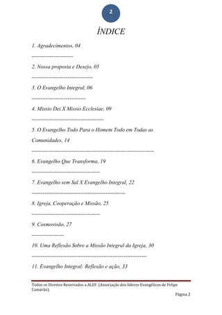 Todos os Direitos Reservados a ALEF. (Associação dos líderes Evangélicos de Felipe
Camarão).
Página 2
2
ÍNDICE
1. Agradecimentos, 04
-----------------------
2. Nossa proposta e Desejo, 05
----------------------------------
3. O Evangelho Integral, 06
------------------------------
4. Missio Dei X Missio Ecclesiae, 09
----------------------------------------
5. O Evangelho Todo Para o Homem Todo em Todas as
Comunidades, 14
--------------------------------------------------------------------
6. Evangelho Que Transforma, 19
--------------------------------------
7. Evangelho sem Sal X Evangelho Integral, 22
----------------------------------------------------
8. Igreja, Cooperação e Missão, 25
--------------------------------------
9. Cosmovisão, 27
------------------
10. Uma Reflexão Sobre a Missão Integral da Igreja, 30
----------------------------------------------------------------
11. Evangelho Integral: Reflexão e ação, 33
 