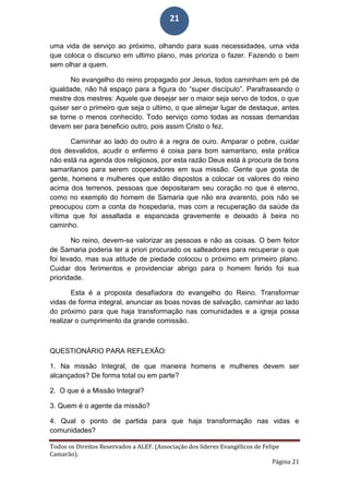 Todos os Direitos Reservados a ALEF. (Associação dos líderes Evangélicos de Felipe
Camarão).
Página 21
21
uma vida de serviço ao próximo, olhando para suas necessidades, uma vida
que coloca o discurso em ultimo plano, mas prioriza o fazer. Fazendo o bem
sem olhar a quem.
No evangelho do reino propagado por Jesus, todos caminham em pé de
igualdade, não há espaço para a figura do “super discípulo”. Parafraseando o
mestre dos mestres: Aquele que desejar ser o maior seja servo de todos, o que
quiser ser o primeiro que seja o ultimo, o que almejar lugar de destaque, antes
se torne o menos conhecido. Todo serviço como todas as nossas demandas
devem ser para beneficio outro, pois assim Cristo o fez.
Caminhar ao lado do outro é a regra de ouro. Amparar o pobre, cuidar
dos desvalidos, acudir o enfermo é coisa para bom samaritano, esta prática
não está na agenda dos religiosos, por esta razão Deus está à procura de bons
samaritanos para serem cooperadores em sua missão. Gente que gosta de
gente, homens e mulheres que estão dispostos a colocar os valores do reino
acima dos terrenos, pessoas que depositaram seu coração no que é eterno,
como no exemplo do homem de Samaria que não era avarento, pois não se
preocupou com a conta da hospedaria, mas com a recuperação da saúde da
vítima que foi assaltada e espancada gravemente e deixado à beira no
caminho.
No reino, devem-se valorizar as pessoas e não as coisas. O bem feitor
de Samaria poderia ter a priori procurado os salteadores para recuperar o que
foi levado, mas sua atitude de piedade colocou o próximo em primeiro plano.
Cuidar dos ferimentos e providenciar abrigo para o homem ferido foi sua
prioridade.
Esta é a proposta desafiadora do evangelho do Reino. Transformar
vidas de forma integral, anunciar as boas novas de salvação, caminhar ao lado
do próximo para que haja transformação nas comunidades e a igreja possa
realizar o cumprimento da grande comissão.
QUESTIONÁRIO PARA REFLEXÃO:
1. Na missão Integral, de que maneira homens e mulheres devem ser
alcançados? De forma total ou em parte?
2. O que é a Missão Integral?
3. Quem é o agente da missão?
4. Qual o ponto de partida para que haja transformação nas vidas e
comunidades?
 