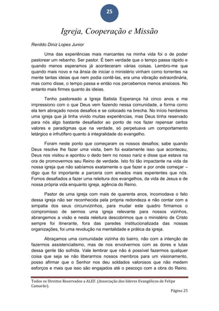 Todos os Direitos Reservados a ALEF. (Associação dos líderes Evangélicos de Felipe
Camarão).
Página 25
25
Igreja, Cooperação e Missão
Renildo Diniz Lopes Junior
Uma das experiências mais marcantes na minha vida foi o de poder
pastorear um rebanho. Ser pastor. É bem verdade que o tempo passa rápido e
quando menos esperamos já aconteceram várias coisas. Lembro-me que
quando mais novo e na ânsia de iniciar o ministério vinham como torrentes na
mente tantas ideias que nem podia contê-las, era uma vibração extraordinária,
mas como disse, o tempo passa e então nos percebemos menos ansiosos. No
entanto mais firmes quanto às ideias.
Tenho pastoreado a Igreja Batista Esperança há cinco anos e me
impressiono com o que Deus vem fazendo nessa comunidade, a forma como
ela tem abraçado novos desafios e se colocado na brecha. No início herdamos
uma igreja que já tinha vivido muitas experiências, mas Deus tinha reservado
para nós algo bastante desafiador ao ponto de nos fazer repensar certos
valores e paradigmas que na verdade, só perpetuava um comportamento
letárgico e infrutífero quanto à integralidade do evangelho.
Foram neste ponto que começaram os nossos desafios; sabe quando
Deus resolve lhe fazer uma visita, bem foi exatamente isso que aconteceu,
Deus nos visitou e apontou o dedo bem no nosso nariz e disse que estava na
ora de promovermos seu Reino de verdade. Isto foi tão impactante na vida da
nossa igreja que não sabíamos exatamente o que fazer e por onde começar –
digo que foi importante a parceria com amados mais experientes que nós.
Fomos desafiados a fazer uma releitura dos evangelhos, da vida de Jesus e de
nossa própria vida enquanto igreja, agência do Reino.
Pastor de uma igreja com mais de quarenta anos, incomodava o fato
dessa igreja não ser reconhecida pela própria redondeza e não contar com a
simpatia dos seus circunvizinhos, para mudar este quadro firmamos o
compromisso de sermos uma igreja relevante para nossos vizinhos,
abrangemos a visão e nesta releitura descobrimos que o ministério de Cristo
sempre foi itinerante, fora das paredes institucionalizada das nossas
organizações, foi uma revolução na mentalidade e prática da igreja.
Abraçamos uma comunidade vizinha do bairro, não com a intenção de
fazermos assistencialismo, mas de nos envolvermos com as dores e lutas
dessa gente tão sofrida. Vale lembrar que não é possível fazermos qualquer
coisa que seja se não liberarmos nossos membros para um visionamento,
posso afirmar que o Senhor nos deu soldados valorosos que não medem
esforços e mais que isso são engajados até o pescoço com a obra do Reino.
 