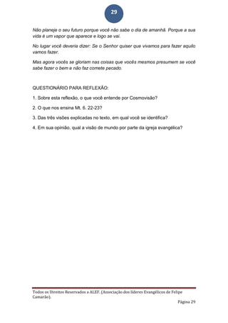 Todos os Direitos Reservados a ALEF. (Associação dos líderes Evangélicos de Felipe
Camarão).
Página 29
29
Não planeje o seu futuro porque você não sabe o dia de amanhã. Porque a sua
vida é um vapor que aparece e logo se vai.
No lugar você deveria dizer: Se o Senhor quiser que vivamos para fazer aquilo
vamos fazer.
Mas agora vocês se gloriam nas coisas que vocês mesmos presumem se você
sabe fazer o bem e não faz comete pecado.
QUESTIONÁRIO PARA REFLEXÃO:
1. Sobre esta reflexão, o que você entende por Cosmovisão?
2. O que nos ensina Mt. 6. 22-23?
3. Das três visões explicadas no texto, em qual você se identifica?
4. Em sua opinião, qual a visão de mundo por parte da igreja evangélica?
 