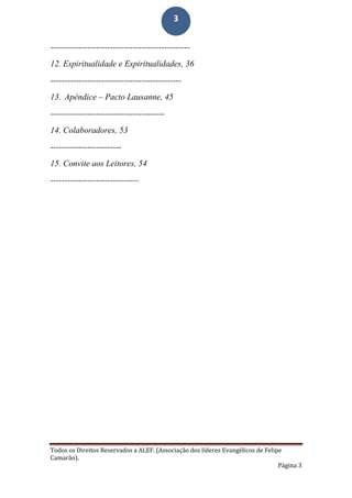 Todos os Direitos Reservados a ALEF. (Associação dos líderes Evangélicos de Felipe
Camarão).
Página 3
3
-------------------------------------------------
12. Espiritualidade e Espiritualidades, 36
----------------------------------------------
13. Apêndice – Pacto Lausanne, 45
----------------------------------------
14. Colaboradores, 53
-------------------------
15. Convite aos Leitores, 54
-------------------------------
 