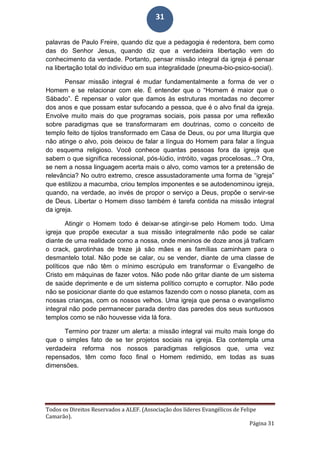 Todos os Direitos Reservados a ALEF. (Associação dos líderes Evangélicos de Felipe
Camarão).
Página 31
31
palavras de Paulo Freire, quando diz que a pedagogia é redentora, bem como
das do Senhor Jesus, quando diz que a verdadeira libertação vem do
conhecimento da verdade. Portanto, pensar missão integral da igreja é pensar
na libertação total do indivíduo em sua integralidade (pneuma-bio-psico-social).
Pensar missão integral é mudar fundamentalmente a forma de ver o
Homem e se relacionar com ele. É entender que o “Homem é maior que o
Sábado”. É repensar o valor que damos às estruturas montadas no decorrer
dos anos e que possam estar sufocando a pessoa, que é o alvo final da igreja.
Envolve muito mais do que programas sociais, pois passa por uma reflexão
sobre paradigmas que se transformaram em doutrinas, como o conceito de
templo feito de tijolos transformado em Casa de Deus, ou por uma liturgia que
não atinge o alvo, pois deixou de falar a língua do Homem para falar a língua
do esquema religioso. Você conhece quantas pessoas fora da igreja que
sabem o que significa recessional, pós-lúdio, intróito, vagas procelosas...? Ora,
se nem a nossa linguagem acerta mais o alvo, como vamos ter a pretensão de
relevância? No outro extremo, cresce assustadoramente uma forma de “igreja”
que estilizou a macumba, criou templos imponentes e se autodenominou igreja,
quando, na verdade, ao invés de propor o serviço a Deus, propõe o servir-se
de Deus. Libertar o Homem disso também é tarefa contida na missão integral
da igreja.
Atingir o Homem todo é deixar-se atingir-se pelo Homem todo. Uma
igreja que propõe executar a sua missão integralmente não pode se calar
diante de uma realidade como a nossa, onde meninos de doze anos já traficam
o crack, garotinhas de treze já são mães e as famílias caminham para o
desmantelo total. Não pode se calar, ou se vender, diante de uma classe de
políticos que não têm o mínimo escrúpulo em transformar o Evangelho de
Cristo em máquinas de fazer votos. Não pode não gritar diante de um sistema
de saúde deprimente e de um sistema político corrupto e corruptor. Não pode
não se posicionar diante do que estamos fazendo com o nosso planeta, com as
nossas crianças, com os nossos velhos. Uma igreja que pensa o evangelismo
integral não pode permanecer parada dentro das paredes dos seus suntuosos
templos como se não houvesse vida lá fora.
Termino por trazer um alerta: a missão integral vai muito mais longe do
que o simples fato de se ter projetos sociais na igreja. Ela contempla uma
verdadeira reforma nos nossos paradigmas religiosos que, uma vez
repensados, têm como foco final o Homem redimido, em todas as suas
dimensões.
 