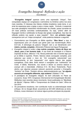 Todos os Direitos Reservados a ALEF. (Associação dos líderes Evangélicos de Felipe
Camarão).
Página 33
33
Evangelho Integral: Reflexão e ação
Arturo Meneses
1
“Evangelho Integral” aparece como uma expressão “chique”. Tem
conquistado espaço em congressos e seminários na América Latina nos anos
mais recentes. O interesse dos líderes cristãos brasileiros neste tema, é um
sinal de esperança para a igreja e para a nossa nação. Contudo, é essencial
que este paradigma missionário transformador da missão, possa converter-se
em boas práticas concretas contextualizadas. Ou seja, “práxis” além de
linguagem bonita e sofisticada na liturgia das igrejas evangélicas. Que tipo de
reflexão poderia nos ajudar a esse respeito? Bom, em primeiro lugar,
começamos com um “mapa conceptual”, onde podemos destacar o seguinte:
1. Concordamos que Evangelho na Bíblia significa: “Boa Nova” e isso, é
esperançoso para um mundo que geme pela sua transformação (Rom.
8:21-22). A etimologia da palavra “integral”, tem a ver literalmente com:
inteiro, correto, completo. (Dicionário Priberam da língua Portuguesa)
2. Evangelho integral é então a boa notícia completa, inteira de Deus em
Jesus, para o ser humano todo. A sua fonte de revelação é a Palavra
inspirada de Deus. (Marcos 1:15). Nossa pretensão não é inventar algo que
já na Bíblia é explícito. Porém, falamos desta concepção completa, pois
sabemos que existe o risco de: “Um evangelho reducionista” que
historicamente, já tem “paquerado” com alguns líderes das igrejas
evangélicas. Essa ideia, tenta reduzir o evangelho aos “rudimentos” de
Cristo. A Bíblia, felizmente, nos exorta a deixar os ensinos básicos e
avançar até a maturidade. (Hebreus 6:1). No Novo Testamento, Paulo
alertou que algumas pessoas estavam querendo perverter o Evangelho
“holístico” de Cristo. Também afirmou determinadamente que “se alguém
anuncia um evangelho diferente, seja anátema” (Gálatas 1:7-8)
3. O paradigma do Evangelho Integral, foi bem articulado no Pacto de
Lausanne, Suíça 1974, Congresso Internacional de Evangelização Mundial.
Reflexões mais recentes desse movimento, foram publicadas no “Manifesto
de Manila”, Filipinas 1989 e “Compromisso da Cidade do Cabo”, África do
Sul 2010.
4. Os pensadores brasileiros, tem contribuído muito na sistematização deste
enfoque. Só no Google Brasil, encontram-se 621,000 referências ao tema.
Embora, nosso interesse é só colocar alguns pontos principais da proposta:
1 Mora em Natal, RN e trabalha como representante para América Latina da Universidade de “Eastern”, com sede em
Pensilvânia, E.U. É uma entidade cristã centrada em valores de Fé, Razão e Justiça para a formação de liderança
integral para um impacto do Reino de Deus no mundo todo.
 