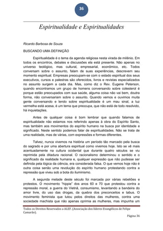 Todos os Direitos Reservados a ALEF. (Associação dos líderes Evangélicos de Felipe
Camarão).
Página 36
36
Espiritualidade e Espiritualidades
Ricardo Barbosa de Souza
BUSCANDO UMA DEFINIÇÃO
Espiritualidade é o tema da agenda religiosa nesta virada de milênio. Em
todos os encontros, debates e discussões ela está presente. Não apenas no
universo teológico, mas cultural, empresarial, econômico, etc. Todos
conversam sobre o assunto, falam de suas experiências, descrevem seu
momento espiritual. Empresas preocupam-se com o estado espiritual dos seus
executivos, cursos e palestras são oferecidos, livros e revistas especializados
no assunto surgem a cada dia. Mas, como diz o Rev. Eugene Peterson,
quando encontramos um grupo de homens conversando sobre colesterol é
porque estão preocupados com sua saúde, alguma coisa não vai bem, doutra
forma, não conversariam sobre o assunto. Quando vemos e ouvimos muita
gente conversando e lendo sobre espiritualidade é um mau sinal, a luz
vermelha está acesa, é um tema que preocupa, que não está de todo resolvido,
há inquietações.
Antes de qualquer coisa é bom lembrar que quando falamos de
espiritualidade não estamos nos referindo apenas à obra do Espírito Santo,
mas também aos movimentos do espírito humano na busca por identidade e
significado. Neste sentido podemos falar de espiritualidades. Não se trata de
uma realidade, mas de várias, com expressões e formas diferentes.
Talvez, nunca vivemos na história um período tão marcado pela busca
do sagrado e por uma abertura espiritual como vivemos hoje. Isto se vê mais
acentuadamente na cultura ocidental que durante quatro séculos se viu
reprimida pela ditadura racional. O racionalismo determinou o sentido e o
significado da realidade humana e, qualquer expressão que não pudesse ser
definida pela lógica da ciência, era considerada falsa. O que vemos hoje não é
outra coisa senão uma revolução do espírito humano protestando contra a
repressão que viveu sob a bota do iluminismo.
A segunda metade deste século foi marcada por várias rebeliões e
protestos. O movimento “hippie” dos anos 60 e 70 que protestou contra a
repressão moral, a guerra do Vietnã, consumismo, levantando a bandeira do
amor livre, do uso das drogas, da quebra dos preconceitos e tabus. O
movimento feminista que lutou pelos direitos das mulheres, contra uma
sociedade machista que não apenas oprimia as mulheres, mas impunha um
 