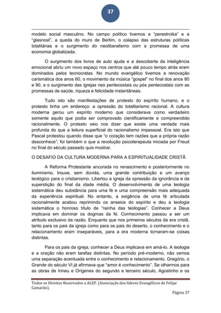 Todos os Direitos Reservados a ALEF. (Associação dos líderes Evangélicos de Felipe
Camarão).
Página 37
37
modelo social masculino. No campo político tivemos a “perestroika” e a
“glasnost”, a queda do muro de Berlim, o colapso das estruturas políticas
totalitárias e o surgimento do neoliberalismo com a promessa de uma
economia globalizada.
O surgimento dos livros de auto ajuda e a descoberta da inteligência
emocional abriu um novo espaço nos centros que até pouco tempo atrás eram
dominados pelos tecnocratas. No mundo evangélico tivemos a renovação
carismática dos anos 60, o movimento da música “gospel” no final dos anos 80
e 90, e o surgimento das igrejas neo pentecostais ou pós pentecostais com as
promessas de saúde, riqueza e felicidade instantâneas.
Tudo isto são manifestações de protesto do espírito humano, e o
protesto tinha um endereço: a opressão do totalitarismo racional. A cultura
moderna gerou um espírito moderno que considerava como verdadeiro
somente aquilo que podia ser comprovado cientificamente e compreendido
racionalmente. O protesto veio nos dizer que existe uma verdade mais
profunda do que a leitura superficial do racionalismo impessoal. Era isto que
Pascal protestou quando disse que “o coração tem razões que a própria razão
desconhece”; foi também o que a revolução psicoterapeuta iniciada por Freud
no final do século passado quis mostrar.
O DESAFIO DA CULTURA MODERNA PARA A ESPIRITUALIDADE CRISTÃ
A Reforma Protestante ancorada no renascimento e posteriormente no
iluminismo, trouxe, sem dúvida, uma grande contribuição e um avanço
teológico para o cristianismo. Libertou a igreja da opressão da ignorância e da
superstição do final da idade média. O desenvolvimento de uma teologia
sistemática deu substância para uma fé e uma compreensão mais adequada
da experiência espiritual. No entanto, a exigência de uma fé articulada
racionalmente acabou reprimindo os anseios do espírito e deu a teologia
sistemática o honroso título de “rainha das teologias”. Conhecer a Deus
implicava em dominar os dogmas da fé. Conhecimento passou a ser um
atributo exclusivo da razão. Enquanto que nos primeiros séculos da era cristã,
tanto para os pais da igreja como para os pais do deserto, o conhecimento e o
relacionamento eram inseparáveis, para a era moderna tornaram-se coisas
distintas.
Para os pais da igreja, conhecer a Deus implicava em amá-lo. A teologia
e a oração não eram tarefas distintas. No período pré-moderno, não vemos
uma separação acentuada entre o conhecimento e relacionamento. Gregório, o
Grande do século VI já afirmava que “amor é conhecimento”. Se olharmos para
as obras de Irineu e Orígenes do segundo e terceiro século, Agostinho e os
 
