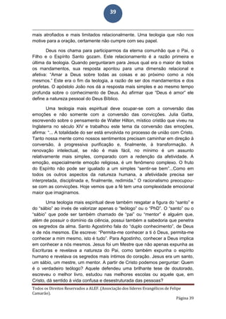 Todos os Direitos Reservados a ALEF. (Associação dos líderes Evangélicos de Felipe
Camarão).
Página 39
39
mais atrofiados e mais limitados relacionalmente. Uma teologia que não nos
motive para a oração, certamente não cumpre com seu papel.
Deus nos chama para participarmos da eterna comunhão que o Pai, o
Filho e o Espírito Santo gozam. Este relacionamento é a razão primeira e
última da teologia. Quando perguntaram para Jesus qual era o maior de todos
os mandamentos, sua resposta apontou para uma dimensão relacional e
afetiva: “Amar a Deus sobre todas as coisas e ao próximo como a nós
mesmos.” Este era o fim da teologia, a razão de ser dos mandamentos e dos
profetas. O apóstolo João nos dá a resposta mais simples e ao mesmo tempo
profunda sobre o conhecimento de Deus. Ao afirmar que “Deus é amor” ele
define a natureza pessoal do Deus Bíblico.
Uma teologia mais espiritual deve ocupar-se com a conversão das
emoções e não somente com a conversão das convicções. Julia Gatta,
escrevendo sobre o pensamento de Walter Hilton, místico cristão que viveu na
Inglaterra no século XIV e trabalhou este tema da conversão das emoções,
afirma: “... A totalidade do ser está envolvida no processo de união com Cristo.
Tanto nossa mente como nossos sentimentos precisam caminhar em direção à
conversão, à progressiva purificação e, finalmente, à transformação. A
renovação intelectual, se não é mais fácil, no mínimo é um assunto
relativamente mais simples, comparado com a redenção da afetividade. A
emoção, especialmente emoção religiosa, é um fenômeno complexo. O fruto
do Espírito não pode ser igualado a um simples “sentir-se bem”...Como em
todos os outros aspectos da natureza humana, a afetividade precisa ser
interpretada, disciplinada e, finalmente, redimida.” O racionalismo preocupou-
se com as convicções. Hoje vemos que a fé tem uma complexidade emocional
maior que imaginamos.
Uma teologia mais espiritual deve também resgatar a figura do “santo” e
do “sábio” ao invés de valorizar apenas o “teólogo” ou o “PhD”. O “santo” ou o
“sábio” que pode ser também chamado de “pai” ou “mentor” é alguém que,
além de possuir o domínio da ciência, possui também a sabedoria que penetra
os segredos da alma. Santo Agostinho fala do “duplo conhecimento”, de Deus
e de nós mesmos. Ele escreve: “Permita-me conhecer a ti ó Deus, permita-me
conhecer a mim mesmo, isto é tudo”. Para Agostinho, conhecer a Deus implica
em conhecer a nós mesmos. Jesus foi um Mestre que não apenas expunha as
Escrituras e revelava a natureza do Pai, como também expunha o espírito
humano e revelava os segredos mais íntimos do coração. Jesus era um santo,
um sábio, um mestre, um mentor. A partir de Cristo podemos perguntar: Quem
é o verdadeiro teólogo? Aquele defendeu uma brilhante tese de doutorado,
escreveu o melhor livro, estudou nas melhores escolas ou aquele que, em
Cristo, dá sentido à vida confusa e desestruturada das pessoas?
 