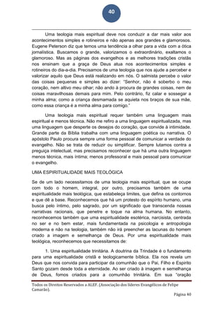 Todos os Direitos Reservados a ALEF. (Associação dos líderes Evangélicos de Felipe
Camarão).
Página 40
40
Uma teologia mais espiritual deve nos conduzir a dar mais valor aos
acontecimentos simples e rotineiros e não apenas aos grandes e glamorosos.
Eugene Peterson diz que temos uma tendência a olhar para a vida com a ótica
jornalística. Buscamos o grande, valorizamos o extraordinário, exaltamos o
glamoroso. Mas as páginas dos evangelhos e as melhores tradições cristãs
nos ensinam que a graça de Deus atua nos acontecimentos simples e
rotineiros do dia-a-dia. Precisamos de uma teologia que nos ajude a perceber e
valorizar aquilo que Deus está realizando em nós. O salmista percebe o valor
das coisas pequenas e simples ao dizer: “Senhor, não é soberbo o meu
coração, nem altivo meu olhar; não ando à procura de grandes coisas, nem de
coisas maravilhosas demais para mim. Pelo contrário, fiz calar e sossegar a
minha alma; como a criança desmamada se aquieta nos braços de sua mãe,
como essa criança é a minha alma para comigo.”
Uma teologia mais espiritual requer também uma linguagem mais
espiritual e menos técnica. Não me refiro a uma linguagem espiritualizada, mas
uma linguagem que desperte os desejos do coração, que convide à intimidade.
Grande parte da Bíblia trabalha com uma linguagem poética ou narrativa. O
apóstolo Paulo procura sempre uma forma pessoal de comunicar a verdade do
evangelho. Não se trata de reduzir ou simplificar. Sempre lutamos contra a
preguiça intelectual, mas precisamos reconhecer que há uma outra linguagem
menos técnica, mais íntima; menos professoral e mais pessoal para comunicar
o evangelho.
UMA ESPIRITUALIDADE MAIS TEOLÓGICA
Se de um lado necessitamos de uma teologia mais espiritual, que se ocupe
com todo o homem, integral, por outro, precisamos também de uma
espiritualidade mais teológica, que estabeleça limites, que defina os contornos
e que dê a base. Reconhecemos que há um protesto do espírito humano, uma
busca pelo íntimo, pelo sagrado, por um significado que transcenda nossas
narrativas racionais, que penetre e toque na alma humana. No entanto,
reconhecemos também que uma espiritualidade esotérica, narcisista, centrada
no ser e no bem estar, mais fundamentada na psicologia e antropologia
moderna e não na teologia, também não irá preencher as lacunas do homem
criado a imagem e semelhança de Deus. Por uma espiritualidade mais
teológica, reconhecemos que necessitamos de:
1. Uma espiritualidade trinitária. A doutrina da Trindade é o fundamento
para uma espiritualidade cristã e teologicamente bíblica. Ela nos revela um
Deus que nos convida para participar da comunhão que o Pai, Filho e Espirito
Santo gozam desde toda a eternidade. Ao ser criado à imagem e semelhança
de Deus, fomos criados para a comunhão trinitária. Em sua “oração
 