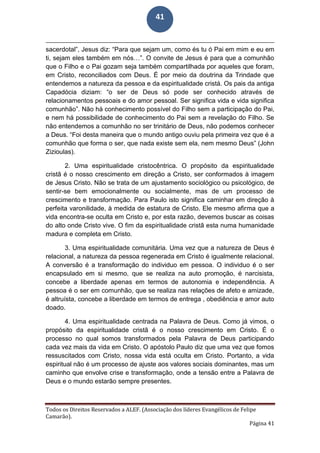 Todos os Direitos Reservados a ALEF. (Associação dos líderes Evangélicos de Felipe
Camarão).
Página 41
41
sacerdotal”, Jesus diz: “Para que sejam um, como és tu ó Pai em mim e eu em
ti, sejam eles também em nós…”. O convite de Jesus é para que a comunhão
que o Filho e o Pai gozam seja também compartilhada por aqueles que foram,
em Cristo, reconciliados com Deus. É por meio da doutrina da Trindade que
entendemos a natureza da pessoa e da espiritualidade cristá. Os pais da antiga
Capadócia diziam: “o ser de Deus só pode ser conhecido através de
relacionamentos pessoais e do amor pessoal. Ser significa vida e vida significa
comunhão”. Não há conhecimento possível do Filho sem a participação do Pai,
e nem há possibilidade de conhecimento do Pai sem a revelação do Filho. Se
não entendemos a comunhão no ser trinitário de Deus, não podemos conhecer
a Deus. “Foi desta maneira que o mundo antigo ouviu pela primeira vez que é a
comunhão que forma o ser, que nada existe sem ela, nem mesmo Deus” (John
Zizioulas).
2. Uma espiritualidade cristocêntrica. O propósito da espiritualidade
cristã é o nosso crescimento em direção a Cristo, ser conformados à imagem
de Jesus Cristo. Não se trata de um ajustamento sociológico ou psicológico, de
sentir-se bem emocionalmente ou socialmente, mas de um processo de
crescimento e transformação. Para Paulo isto significa caminhar em direção à
perfeita varonilidade, à medida de estatura de Cristo. Ele mesmo afirma que a
vida encontra-se oculta em Cristo e, por esta razão, devemos buscar as coisas
do alto onde Cristo vive. O fim da espiritualidade cristã esta numa humanidade
madura e completa em Cristo.
3. Uma espiritualidade comunitária. Uma vez que a natureza de Deus é
relacional, a natureza da pessoa regenerada em Cristo é igualmente relacional.
A conversão é a transformação do individuo em pessoa. O individuo é o ser
encapsulado em si mesmo, que se realiza na auto promoção, é narcisista,
concebe a liberdade apenas em termos de autonomia e independência. A
pessoa é o ser em comunhão, que se realiza nas relações de afeto e amizade,
é altruísta, concebe a liberdade em termos de entrega , obediência e amor auto
doado.
4. Uma espiritualidade centrada na Palavra de Deus. Como já vimos, o
propósito da espiritualidade cristã é o nosso crescimento em Cristo. É o
processo no qual somos transformados pela Palavra de Deus participando
cada vez mais da vida em Cristo. O apóstolo Paulo diz que uma vez que fomos
ressuscitados com Cristo, nossa vida está oculta em Cristo. Portanto, a vida
espiritual não é um processo de ajuste aos valores sociais dominantes, mas um
caminho que envolve crise e transformação, onde a tensão entre a Palavra de
Deus e o mundo estarão sempre presentes.
 
