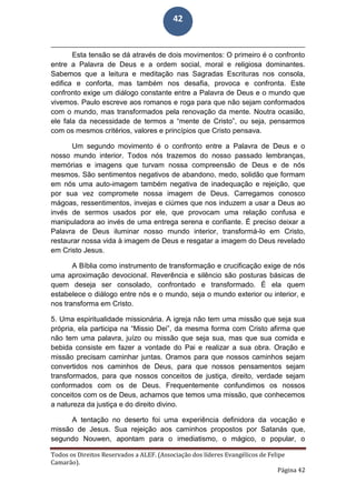 Todos os Direitos Reservados a ALEF. (Associação dos líderes Evangélicos de Felipe
Camarão).
Página 42
42
Esta tensão se dá através de dois movimentos: O primeiro é o confronto
entre a Palavra de Deus e a ordem social, moral e religiosa dominantes.
Sabemos que a leitura e meditação nas Sagradas Escrituras nos consola,
edifica e conforta, mas também nos desafia, provoca e confronta. Este
confronto exige um diálogo constante entre a Palavra de Deus e o mundo que
vivemos. Paulo escreve aos romanos e roga para que não sejam conformados
com o mundo, mas transformados pela renovação da mente. Noutra ocasião,
ele fala da necessidade de termos a “mente de Cristo”, ou seja, pensarmos
com os mesmos critérios, valores e princípios que Cristo pensava.
Um segundo movimento é o confronto entre a Palavra de Deus e o
nosso mundo interior. Todos nós trazemos do nosso passado lembranças,
memórias e imagens que turvam nossa compreensão de Deus e de nós
mesmos. São sentimentos negativos de abandono, medo, solidão que formam
em nós uma auto-imagem também negativa de inadequação e rejeição, que
por sua vez compromete nossa imagem de Deus. Carregamos conosco
mágoas, ressentimentos, invejas e ciúmes que nos induzem a usar a Deus ao
invés de sermos usados por ele, que provocam uma relação confusa e
manipuladora ao invés de uma entrega serena e confiante. É preciso deixar a
Palavra de Deus iluminar nosso mundo interior, transformá-lo em Cristo,
restaurar nossa vida à imagem de Deus e resgatar a imagem do Deus revelado
em Cristo Jesus.
A Bíblia como instrumento de transformação e crucificação exige de nós
uma aproximação devocional. Reverência e silêncio são posturas básicas de
quem deseja ser consolado, confrontado e transformado. É ela quem
estabelece o diálogo entre nós e o mundo, seja o mundo exterior ou interior, e
nos transforma em Cristo.
5. Uma espiritualidade missionária. A igreja não tem uma missão que seja sua
própria, ela participa na “Missio Dei”, da mesma forma com Cristo afirma que
não tem uma palavra, juízo ou missão que seja sua, mas que sua comida e
bebida consiste em fazer a vontade do Pai e realizar a sua obra. Oração e
missão precisam caminhar juntas. Oramos para que nossos caminhos sejam
convertidos nos caminhos de Deus, para que nossos pensamentos sejam
transformados, para que nossos conceitos de justiça, direito, verdade sejam
conformados com os de Deus. Frequentemente confundimos os nossos
conceitos com os de Deus, achamos que temos uma missão, que conhecemos
a natureza da justiça e do direito divino.
A tentação no deserto foi uma experiência definidora da vocação e
missão de Jesus. Sua rejeição aos caminhos propostos por Satanás que,
segundo Nouwen, apontam para o imediatismo, o mágico, o popular, o
 