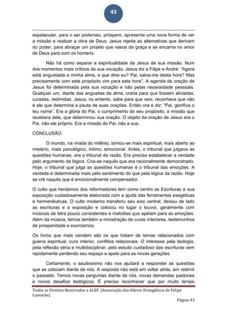 Todos os Direitos Reservados a ALEF. (Associação dos líderes Evangélicos de Felipe
Camarão).
Página 43
43
espetacular, para o ser poderoso, próspero, apresenta uma nova forma de ver
a missão e realizar a obra de Deus. Jesus rejeita as alternativas que derivam
do poder, para abraçar um projeto que nasce da graça e se encarna no amor
de Deus para com os homens.
Não há como separar a espiritualidade de Jesus de sua missão. Num
dos momentos mais críticos de sua vocação, Jesus diz a Filipe e André: “Agora
está angustiada a minha alma, e que direi eu? Pai, salva-me desta hora? Mas
precisamente com este propósito vim para esta hora”. A agenda da oração de
Jesus foi determinada pela sua vocação e não pelas necessidade pessoais.
Qualquer um, diante das angustias da alma, oraria para que fossem aliviadas,
curadas, redimidas. Jesus, no entanto, sabe para que veio, reconhece que não
é ele que determina a pauta de suas orações. Então ora e diz: “Pai, glorifica o
teu nome”. Era a glória do Pai, o cumprimento do seu propósito, a missão que
recebera dele, que determinou sua oração. O objeto da oração de Jesus era o
Pai, não ele próprio. Era a missão do Pai, não a sua.
CONCLUSÃO
O mundo, na virada do milênio, tornou-se mais espiritual, mais aberto ao
mistério, mais psicológico, íntimo, emocional. Antes, o tribunal que julgava as
questões humanas, era o tribunal da razão. Era preciso estabelecer a verdade
pelo argumento da lógica. Cria-se naquilo que era racionalmente demonstrado.
Hoje, o tribunal que julga as questões humanas é o tribunal das emoções. A
verdade é determinada mais pelo sentimento do que pela lógica da razão. Hoje
se crê naquilo que é emocionalmente compensador.
O culto que herdamos dos reformadores tem como centro as Escrituras e sua
exposição cuidadosamente elaborada com a ajuda das ferramentas exegéticas
e hermenêuticas. O culto moderno transferiu seu eixo central, deixou de lado
as escrituras e a exposição e colocou no lugar o louvor, geralmente com
músicas de letra pouco consistentes e melodias que apelam para as emoções.
Além da música, temos também a ministração de curas interiores, testemunhos
de prosperidade e exorcismos.
Os livros que mais vendem são os que tratam de temas relacionados com
guerra espiritual, cura interior, conflitos relacionais. O interesse pela teologia,
pela reflexão séria e multidisciplinar, pelo estudo cuidadoso das escrituras vem
rapidamente perdendo seu espaço e apelo para as novas gerações.
Certamente, o saudosismo não nos ajudará a responder as questões
que se colocam diante de nós. A resposta não está em voltar atrás, em redimir
o passado. Temos novas perguntas diante de nós, novas demandas pastorais
e novos desafios teológicos. É preciso reconhecer que por muito tempo
 