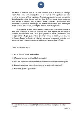 Todos os Direitos Reservados a ALEF. (Associação dos líderes Evangélicos de Felipe
Camarão).
Página 44
44
reduzimos o homem todo a um ser racional, que o divórcio da teologia
sistemática com a teologia espiritual nos conduziu a uma espiritualidade mais
cognitiva e menos afetiva e pessoal. Precisamos reconhecer que o propósito
da teologia não é o de dar-nos mais um título de Phd e tornar nossa linguagem
mais técnica e confusa, nem tampouco elevar nosso ego e tornar-nos mais
narcisistas. O propósito da teologia é o de nos tornar sábios para a salvação,
de dar sentido (emocional, psicológico, moral e intelectual) a vida.
O verdadeiro teólogo não é aquele que escreveu livro mais volumoso, a
tese mais complexa, o discurso mais erudito, mas aquele que encontrou o
caminho da comunhão com Deus, que aprendeu a amar o Senhor de todo
coração alma e força, que ama ao próximo como a si mesmo, que ora, que
conhece a Deus e conhece a si próprio e que ajuda os outros a encontrarem o
sentido de suas vidas e tornarem-se sábios para a salvação em Cristo.
Fonte: monergismo.com
QUESTIONÁRIO PARA REFLEXÃO:
1. É Possível separar espiritualidade e missão?
2. Porque é importante desenvolvermos uma espiritualidade mais teológica?
3. Quais os perigos de não praticarmos uma teologia mais espiritual?
4. Para você, que é Espiritualide?
 