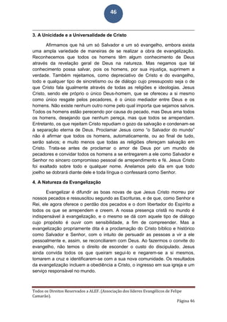 Todos os Direitos Reservados a ALEF. (Associação dos líderes Evangélicos de Felipe
Camarão).
Página 46
46
3. A Unicidade e a Universalidade de Cristo
Afirmamos que há um só Salvador e um só evangelho, embora exista
uma ampla variedade de maneiras de se realizar a obra de evangelização.
Reconhecemos que todos os homens têm algum conhecimento de Deus
através da revelação geral de Deus na natureza. Mas negamos que tal
conhecimento possa salvar, pois os homens, por sua injustiça, suprimem a
verdade. Também rejeitamos, como depreciativo de Cristo e do evangelho,
todo e qualquer tipo de sincretismo ou de diálogo cujo pressuposto seja o de
que Cristo fala igualmente através de todas as religiões e ideologias. Jesus
Cristo, sendo ele próprio o único Deus-homem, que se ofereceu a si mesmo
como único resgate pelos pecadores, é o único mediador entre Deus e os
homens. Não existe nenhum outro nome pelo qual importa que sejamos salvos.
Todos os homens estão perecendo por causa do pecado, mas Deus ama todos
os homens, desejando que nenhum pereça, mas que todos se arrependam.
Entretanto, os que rejeitam Cristo repudiam o gozo da salvação e condenam-se
à separação eterna de Deus. Proclamar Jesus como “o Salvador do mundo”
não é afirmar que todos os homens, automaticamente, ou ao final de tudo,
serão salvos; e muito menos que todas as religiões ofereçam salvação em
Cristo. Trata-se antes de proclamar o amor de Deus por um mundo de
pecadores e convidar todos os homens a se entregarem a ele como Salvador e
Senhor no sincero compromisso pessoal de arrependimento e fé. Jesus Cristo
foi exaltado sobre todo e qualquer nome. Anelamos pelo dia em que todo
joelho se dobrará diante dele e toda língua o confessará como Senhor.
4. A Natureza da Evangelização
Evangelizar é difundir as boas novas de que Jesus Cristo morreu por
nossos pecados e ressuscitou segundo as Escrituras, e de que, como Senhor e
Rei, ele agora oferece o perdão dos pecados e o dom libertador do Espírito a
todos os que se arrependem e creem. A nossa presença cristã no mundo é
indispensável à evangelização, e o mesmo se dá com aquele tipo de diálogo
cujo propósito é ouvir com sensibilidade, a fim de compreender. Mas a
evangelização propriamente dita é a proclamação do Cristo bíblico e histórico
como Salvador e Senhor, com o intuito de persuadir as pessoas a vir a ele
pessoalmente e, assim, se reconciliarem com Deus. Ao fazermos o convite do
evangelho, não temos o direito de esconder o custo do discipulado. Jesus
ainda convida todos os que queiram segui-lo e negarem-se a si mesmos,
tomarem a cruz e identificarem-se com a sua nova comunidade. Os resultados
da evangelização incluem a obediência a Cristo, o ingresso em sua igreja e um
serviço responsável no mundo.
 