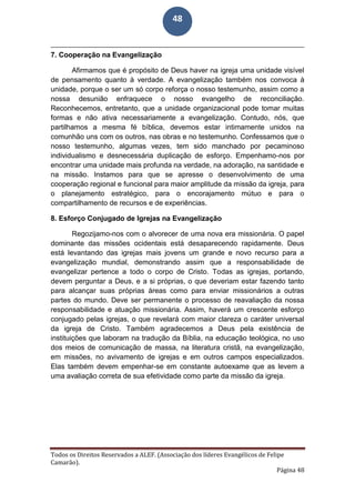 Todos os Direitos Reservados a ALEF. (Associação dos líderes Evangélicos de Felipe
Camarão).
Página 48
48
7. Cooperação na Evangelização
Afirmamos que é propósito de Deus haver na igreja uma unidade visível
de pensamento quanto à verdade. A evangelização também nos convoca à
unidade, porque o ser um só corpo reforça o nosso testemunho, assim como a
nossa desunião enfraquece o nosso evangelho de reconciliação.
Reconhecemos, entretanto, que a unidade organizacional pode tomar muitas
formas e não ativa necessariamente a evangelização. Contudo, nós, que
partilhamos a mesma fé bíblica, devemos estar intimamente unidos na
comunhão uns com os outros, nas obras e no testemunho. Confessamos que o
nosso testemunho, algumas vezes, tem sido manchado por pecaminoso
individualismo e desnecessária duplicação de esforço. Empenhamo-nos por
encontrar uma unidade mais profunda na verdade, na adoração, na santidade e
na missão. Instamos para que se apresse o desenvolvimento de uma
cooperação regional e funcional para maior amplitude da missão da igreja, para
o planejamento estratégico, para o encorajamento mútuo e para o
compartilhamento de recursos e de experiências.
8. Esforço Conjugado de Igrejas na Evangelização
Regozijamo-nos com o alvorecer de uma nova era missionária. O papel
dominante das missões ocidentais está desaparecendo rapidamente. Deus
está levantando das igrejas mais jovens um grande e novo recurso para a
evangelização mundial, demonstrando assim que a responsabilidade de
evangelizar pertence a todo o corpo de Cristo. Todas as igrejas, portando,
devem perguntar a Deus, e a si próprias, o que deveriam estar fazendo tanto
para alcançar suas próprias áreas como para enviar missionários a outras
partes do mundo. Deve ser permanente o processo de reavaliação da nossa
responsabilidade e atuação missionária. Assim, haverá um crescente esforço
conjugado pelas igrejas, o que revelará com maior clareza o caráter universal
da igreja de Cristo. Também agradecemos a Deus pela existência de
instituições que laboram na tradução da Bíblia, na educação teológica, no uso
dos meios de comunicação de massa, na literatura cristã, na evangelização,
em missões, no avivamento de igrejas e em outros campos especializados.
Elas também devem empenhar-se em constante autoexame que as levem a
uma avaliação correta de sua efetividade como parte da missão da igreja.
 
