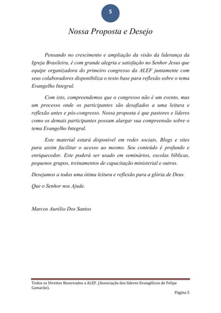 Todos os Direitos Reservados a ALEF. (Associação dos líderes Evangélicos de Felipe
Camarão).
Página 5
5
Nossa Proposta e Desejo
Pensando no crescimento e ampliação da visão da liderança da
Igreja Brasileira, é com grande alegria e satisfação no Senhor Jesus que
equipe organizadora do primeiro congresso da ALEF juntamente com
seus colaboradores disponibiliza o texto base para reflexão sobre o tema
Evangelho Integral.
Com isto, compreendemos que o congresso não é um evento, mas
um processo onde os participantes são desafiados a uma leitura e
reflexão antes e pós-congresso. Nossa proposta é que pastores e líderes
como os demais participantes possam alargar sua compreensão sobre o
tema Evangelho Integral.
Este material estará disponível em redes sociais, Blogs e sites
para assim facilitar o acesso ao mesmo. Seu conteúdo é profundo e
enriquecedor. Este poderá ser usado em seminários, escolas bíblicas,
pequenos grupos, treinamentos de capacitação ministerial e outros.
Desejamos a todos uma ótima leitura e reflexão para a glória de Deus.
Que o Senhor nos Ajude.
Marcos Aurélio Dos Santos
 