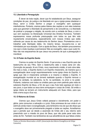 Todos os Direitos Reservados a ALEF. (Associação dos líderes Evangélicos de Felipe
Camarão).
Página 51
51
13. Liberdade e Perseguição
É dever de toda nação, dever que foi estabelecido por Deus, assegurar
condições de paz, de justiça e de liberdade em que a igreja possa obedecer a
Deus, servir a Cristo Senhor e pregar o evangelho sem quaisquer
interferências. Portanto, oramos pelos líderes das nações e com eles instamos
para que garantam a liberdade de pensamento e de consciência, e a liberdade
de praticar e propagar a religião, de acordo com a vontade de Deus, e com o
que vem expresso na Declaração Universal dos Direitos Humanos. Também
expressamos nossa profunda preocupação com todos os que têm sido
injustamente encarcerados, especialmente com nossos irmãos que estão
sofrendo por causa do seu testemunho do Senhor Jesus. Prometemos orar e
trabalhar pela libertação deles. Ao mesmo tempo, recusamo-nos a ser
intimidados por sua situação. Com a ajuda de Deus, nós também procuraremos
nos opor a toda injustiça e permanecer fiéis ao evangelho, seja a que custo for.
Nós não nos esquecemos de que Jesus nos preveniu de que a perseguição é
inevitável.
14. O Poder do Espírito Santo
Cremos no poder do Espírito Santo. O pai enviou o seu Espírito para dar
testemunho do seu Filho. Sem o testemunho dele o nosso seria em vão.
Convicção de pecado, fé em Cristo, novo nascimento cristão, é tudo obra dele.
De mais a mais, o Espírito Santo é um Espírito missionário, de maneira que a
evangelização deve surgir espontaneamente numa igreja cheia do Espírito. A
igreja que não é missionária contradiz a si mesma e debela o Espírito. A
evangelização mundial só se tornará realidade quando o Espírito renovar a
igreja na verdade, na sabedoria, na fé, na santidade, no amor e no poder.
Portanto, instamos com todos os cristãos para que orem pedindo pela visita do
soberano Espírito de Deus, a fim de que o seu fruto todo apareça em todo o
seu povo, e que todos os seus dons enriqueçam o corpo de Cristo. Só então a
igreja inteira se tornará um instrumento adequado em Suas mãos, para que
toda a terra ouça a Sua voz.
15. O Retorno de Cristo
Cremos que Jesus Cristo voltará pessoal e visivelmente, em poder e
glória, para consumar a salvação e o juízo. Esta promessa de sua vinda é um
estímulo ainda maior à evangelização, pois lembramo-nos de que ele disse que
o evangelho deve ser primeiramente pregado a todas as nações. Acreditamos
que o período que vai desde a ascensão de Cristo até o seu retorno será
preenchido com a missão do povo de Deus, que não pode parar esta obra
antes do fim. Também nos lembramos da sua advertência de que falsos cristos
 