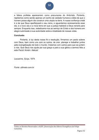 Todos os Direitos Reservados a ALEF. (Associação dos líderes Evangélicos de Felipe
Camarão).
Página 52
52
e falsos profetas apareceriam como precursores do Anticristo. Portanto,
rejeitamos como sendo apenas um sonho da vaidade humana a idéia de que o
homem possa algum dia construir uma utopia na terra. A nossa confiança cristã
é a de que Deus aperfeiçoará o seu reino, e aguardamos ansiosamente esse
dia, e o novo céu e a nova terra em que a justiça habitará e Deus reinará para
sempre. Enquanto isso, rededicamo-nos ao serviço de Cristo e dos homens em
alegre submissão à sua autoridade sobre a totalidade de nossas vidas.
Conclusão
Portanto, à luz desta nossa fé e resolução, firmamos um pacto solene
com Deus, bem como uns com os outros, de orar, planejar e trabalhar juntos
pela evangelização de todo o mundo. Instamos com outros para que se juntem
a nós. Que Deus nos ajude por sua graça e para a sua glória a sermos fiéis a
este Pacto! Amém. Aleluia!
Lausanne, Suíça, 1974.
Fonte: ultimato.com.br
 