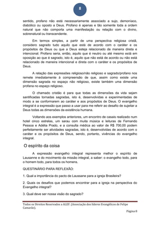 Todos os Direitos Reservados a ALEF. (Associação dos líderes Evangélicos de Felipe
Camarão).
Página 8
8
sentido, profano não está necessariamente associado a sujo, demoníaco,
diabólico ou oposto a Deus. Profano é apenas e tão somente toda a ordem
natural que não comporta uma manifestação ou relação com o divino,
sobrenatural ou transcendente.
Em termos simples, a partir de uma perspectiva religiosa cristã,
considero sagrado tudo aquilo que está de acordo com o caráter e os
propósitos de Deus ou que a Deus esteja relacionado de maneira direta e
intencional. Profano seria, então, aquilo que é neutro ou até mesmo está em
oposição ao que é sagrado, isto é, aquilo que não está de acordo ou não está
relacionado de maneira intencional e direta com o caráter e os propósitos de
Deus.
A relação das expressões religioso/não religioso e sagrado/profano nos
remete imediatamente à compreensão de que, assim como existe uma
dimensão sagrada no espaço não religioso, existe também uma dimensão
profana no espaço religioso.
O chamado cristão é para que todas as dimensões da vida sejam
santificadas tornadas sagradas, isto é, desenvolvidas e experimentadas de
modo a se conformarem ao caráter e aos propósitos de Deus. O evangelho
integral é a expressão que passo a usar para me referir ao desafio de sujeitar a
Deus todas as dimensões da existência humana.
Voltando aos exemplos anteriores, um encontro de casais realizado num
hotel cinco estrelas, um sarau com muita música e leituras de Fernando
Pessoa e Adélia Prado, e a consulta médica ao valor de R$ 700,00 podem
perfeitamente ser atividades sagradas, isto é, desenvolvidas de acordo com o
caráter e os propósitos de Deus, sendo, portanto, vivências do evangelho
integral.
O espírito da coisa
A expressão evangelho integral representa melhor o espírito de
Lausanne e do movimento da missão integral, a saber: o evangelho todo, para
o homem todo, para todos os homens.
QUESTINÁRIO PARA REFLEXÃO:
1. Qual a importância do pacto de Laussane para a igreja Brasileira?
2. Quais os desafios que podemos encontrar para a igreja na perspectiva do
Evangelho integral?
3. Qual deve ser nossa visão do sagrado?
 
