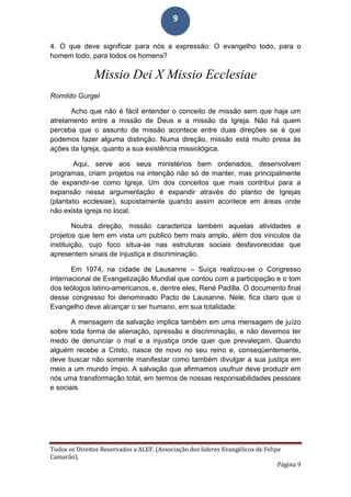 Todos os Direitos Reservados a ALEF. (Associação dos líderes Evangélicos de Felipe
Camarão).
Página 9
9
4. O que deve significar para nós a expressão: O evangelho todo, para o
homem todo, para todos os homens?
Missio Dei X Missio Ecclesiae
Romildo Gurgel
Acho que não é fácil entender o conceito de missão sem que haja um
atrelamento entre a missão de Deus e a missão da Igreja. Não há quem
perceba que o assunto de missão acontece entre duas direções se é que
podemos fazer alguma distinção. Numa direção, missão está muito presa às
ações da Igreja, quanto a sua existência missiológica.
Aqui, serve aos seus ministérios bem ordenados, desenvolvem
programas, criam projetos na intenção não só de manter, mas principalmente
de expandir-se como Igreja. Um dos conceitos que mais contribui para a
expansão nessa argumentação é expandir através do plantio de Igrejas
(plantatio ecclesiae), supostamente quando assim acontece em áreas onde
não exista igreja no local.
Noutra direção, missão caracteriza também aquelas atividades e
projetos que tem em vista um publico bem mais amplo, além dos vínculos da
instituição, cujo foco situa-se nas estruturas sociais desfavorecidas que
apresentem sinais de injustiça e discriminação.
Em 1974, na cidade de Lausanne – Suíça realizou-se o Congresso
Internacional de Evangelização Mundial que contou com a participação e o tom
dos teólogos latino-americanos, e, dentre eles, René Padilla. O documento final
desse congresso foi denominado Pacto de Lausanne. Nele, fica claro que o
Evangelho deve alcançar o ser humano, em sua totalidade:
A mensagem da salvação implica também em uma mensagem de juízo
sobre toda forma de alienação, opressão e discriminação, e não devemos ter
medo de denunciar o mal e a injustiça onde quer que prevaleçam. Quando
alguém recebe a Cristo, nasce de novo no seu reino e, conseqüentemente,
deve buscar não somente manifestar como também divulgar a sua justiça em
meio a um mundo ímpio. A salvação que afirmamos usufruir deve produzir em
nós uma transformação total, em termos de nossas responsabilidades pessoais
e sociais.
 