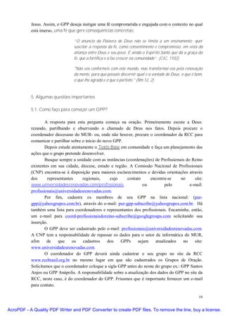 Jesus. Assim, o GPP deseja instigar uma fé comprometida e engajada com o contexto no qual
           está imerso, uma fé que gere consequências concretas:

                                 “O anúncio da Palavra de Deus não se limita a um ensinamento: quer
                                 suscitar a resposta da fé, como consentimento e compromisso, em vista da
                                 aliança entre Deus e seu povo. É ainda o Espírito Santo que dá a graça da
                                 fé, que a fortifica e a faz crescer na comunidade”. (CIC, 1102)

                                 "Não vos conformeis com este mundo, mas transformai-vos pela renovação
                                 da mente, para que possais discernir qual é a vontade de Deus, o que é bom,
                                 o que lhe agrada e o que é perfeito." (Rm 12, 2).



           5. Algumas questões importantes

           5.1. Como faço para começar um GPP?

                   A resposta para esta pergunta começa na oração. Primeiramente escute a Deus:
           rezando, partilhando e observando o chamado de Deus nos fatos. Depois procure o
           coordenador diocesano do MUR- ou, onde não houver, procure o coordenador da RCC para
           comunicar e partilhar sobre o início do novo GPP.
                   Depois estude atentamente o Texto Base em comunidade e faça um planejamento das
           ações que o grupo pretende desenvolver.
                   Busque sempre a unidade com as instâncias (coordenações) de Profissionais do Reino
           existentes em sua cidade, diocese, estado e região. A Comissão Nacional de Profissionais
           (CNP) encontra-se à disposição para maiores esclarecimentos e devidas orientações através
           dos      representantes     regionais,     cujo    contato     encontra-se     no      site:
           www.universidadesrenovadas.com/profissionais,              ou          pelo         e-mail:
           profissionais@universidadesrenovadas.com.
                   Por fim, cadastre os membros de seu GPP na lista nacional: (pur-
           gpp@yahoogrupos.com.br), através do e-mail: pur-gpp-subscribe@yahoogrupos.com.br. Há
           também uma lista para coordenadores e representantes dos profissionais. Encaminhe, então,
           um e-mail para coord-profissionaisdoreino-subscribe@googlegroups.com solicitando sua
           inserção.
                   O GPP deve ser cadastrado pelo e-mail: profissionais@universidadesrenovadas.com.
           A CNP tem a responsabilidade de repassar os dados para o setor de informática do MUR,
           afim     de    que    os    cadastros     dos   GPPs     sejam    atualizados   no     site:
           www.universidadesrenovadas.com.
                   O coordenador do GPP deverá ainda cadastrar o seu grupo no site da RCC
           www.rccbrasil.org.br no mesmo lugar em que são cadastrados os Grupos de Oração.
           Solicitamos que o coordenador coloque a sigla GPP antes do nome do grupo ex.: GPP Santos
           Anjos ou GPP Anápolis. A responsabilidade sobre a atualização dos dados do GPP no site da
           RCC, neste caso, é do coordenador do GPP. Frisamos que é importante fornecer um e-mail
           para contato.

                                                                                                         10


AcroPDF - A Quality PDF Writer and PDF Converter to create PDF files. To remove the line, buy a license.
 