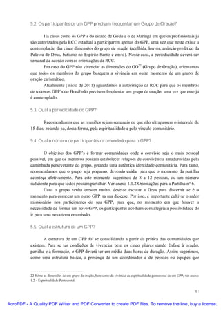 5.2. Os participantes de um GPP precisam frequentar um Grupo de Oração?

                  Há casos como os GPP’s do estado de Goiás e o de Maringá em que os profissionais já
           são autorizados pela RCC estadual a participarem apenas do GPP, uma vez que neste existe a
           contemplação das cinco dimensões do grupo de oração (acolhida, louvor, anúncio profético da
           Palavra de Deus, batismo no Espírito Santo e envio). Nesse caso, a periodicidade deverá ser
           semanal de acordo com as orientações da RCC.
                  Em caso do GPP não vivenciar as dimensões do GO22 (Grupo de Oração), orientamos
           que todos os membros do grupo busquem a vivência em outro momento de um grupo de
           oração carismático.
                  Atualmente (inicio de 2011) aguardamos a autorização da RCC para que os membros
           de todos os GPP’s do Brasil não precisem freqüentar um grupo de oração, uma vez que esse já
           é contemplado.

           5.3. Qual a periodicidade do GPP?

                  Recomendamos que as reuniões sejam semanais ou que não ultrapassem o intervalo de
           15 dias, zelando-se, dessa forma, pela espiritualidade e pelo vínculo comunitário.

           5.4. Qual o número de participantes recomendado para o GPP?

                   O objetivo dos GPP’s é formar comunidades onde o convívio seja o mais pessoal
           possível, em que os membros possam estabelecer relações de convivência amadurecidas pela
           caminhada perseverante do grupo, gerando uma autêntica identidade comunitária. Para tanto,
           recomendamos que o grupo seja pequeno, devendo cuidar para que o momento da partilha
           aconteça efetivamente. Para este momento sugerimos de 8 a 12 pessoas, ou um número
           suficiente para que todos possam partilhar. Ver anexo 1.1.2 Orientações para a Partilha n° 6.
                   Caso o grupo venha crescer muito, deve-se escutar a Deus para discernir se é o
           momento para começar um outro GPP na sua diocese. Por isso, é importante cultivar o ardor
           missionário nos participantes do seu GPP, para que, no momento em que houver a
           necessidade de formar um novo GPP, os participantes acolham com alegria a possibilidade de
           ir para uma nova terra em missão.

           5.5. Qual a estrutura de um GPP?

                   A estrutura de um GPP foi se consolidando a partir da prática das comunidades que
           existem. Para se ter condições de vivenciar bem os cinco pilares dando ênfase à oração,
           partilha e à formação, o GPP deverá ter em média duas horas de duração. Assim sugerimos,
           como uma estrutura básica, a presença de um coordenador e de pessoas ou equipes que



           22 Sobre as dimensões de um grupo de oração, bem como da vivência da espiritualidade pentecostal de um GPP, ver anexo:
           1.2 – Espiritualidade Pentecostal.


                                                                                                                              11


AcroPDF - A Quality PDF Writer and PDF Converter to create PDF files. To remove the line, buy a license.
 
