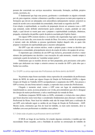 possam dar concretude aos serviços necessários: intercessão, formação, acolhida, projetos
           sociais, secretaria, etc.
                   É fundamental que haja uma pessoa, geralmente o coordenador ou alguém orientado
           por ele, para organizar, orientar e dinamizar a partilha e uma pessoa ou mais para organizar as
           formações que devem ser planejadas com antecedência (planejamento mensal, semestral ou
           anual) de acordo com a necessidade da comunidade, observando as sugestões da CNP.
           Com relação à espiritualidade, as reuniões de preparação devem ser semanais (caso o GPP
           seja semanal), sendo definido anteriormente quem conduzirá a oração, podendo ser uma
           dupla, a qual deverá se reunir para orar e preparar a espiritualidade (condução, dinâmicas,
           pregação, orientações da partilha a partir da palavra suscitada pelo Espírito Santo).
                   Em alguns GPPs existem núcleos e as reuniões são organizadas logo após o encontro
           do GPP ou em outro dia, com escuta da vontade de Deus. Em outros, a reunião de preparação
           é mensal, onde são definidas as pessoas (geralmente duplas) daquele mês, as quais irão
           preparar o momento de espiritualidade para o encontro subseqüente.
                   Há GPP’s que não existem núcleos, sendo o próprio grupo a tomar as decisões que
           direcionam a comunidade, principalmente através da oração de todos e de equipes de serviço.
                   É importante que a dinâmica de um GPP seja inclusiva, procurando envolver o maior
           número dos participantes nas decisões e nas execuções de cada momento, visando sempre à
           construção a partir da inclusão no “caminhar sempre juntos”.
                   Enfatizamos que as reuniões devem ser bem preparadas, pois precisamos zelar pelos
           irmãos que dedicaram seu tempo a estarem conosco na reunião do GPP e pela obra que o
           Senhor nos confiou.

           5.6. O GPP é a única expressão dos Profissionais do Reino dentro do MUR?

                   Na primeira etapa foram suscitadas várias expressões de comunidades de profissionais
           dentro do MUR, de modo que alguns Grupos de Oração de Profissionais (GOPs) e alguns
           Grupos de Oração no Trabalho (GOT) acompanharam o surgimento dos GPPs. Aos poucos o
           GPP se tornou, de uma forma natural e simples, a expressão mais comum dos Profissionais.
                   Chegado o momento atual, vemos o GPP como um lugar de amadurecimento,
           transformando-se, assim, na nossa proposta a ser vivida, pois entendemos que ela é o desaguar
           dos desejos de muitos profissionais, e nela a manifestação da vontade de Deus.
                   Acolhemos (enquanto MUR) todos os GOPs, orientando a vivência dos cinco pilares
           que foram descritos neste texto-base e considerados fundamentais para alicerçar e moldar um
           Profissional do Reino. Num local de trabalho onde não há tempo hábil para a realização de
           um GPP, seria indicado seguir os moldes de um Grupo de Oração de Profissionais – GOP.
           Mesmo assim, orientamos que fora do local de trabalho, ou num outro momento, deve se
           trabalhar com esses profissionais os aludidos cinco pilares.

           5.7. Onde estão situados os profissionais dentro do MUR?

                  O MUR, ao longo de sua história, foi criando algumas comissões, à medida que tais
           necessidades foram surgindo, com a finalidade de auxiliar na estruturação do trabalho do

                                                                                                       12


AcroPDF - A Quality PDF Writer and PDF Converter to create PDF files. To remove the line, buy a license.
 