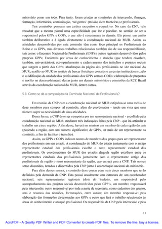 ministério como um todo. Para tanto, foram criadas as comissões de intercessão, finanças,
           formação, informática, comunicação, “ad gentes” (missão além fronteiras) e profissionais.
                   Tais comissões possuem um caráter executivo e consultivo. No caso da CNP, vale
           ressaltar que a mesma possui uma especificidade que lhe é peculiar, no sentido de ser a
           responsável pelos GPPs e GOPs, o que não é concernente às demais. Ela possui um cunho
           também deliberativo e é ligada diretamente à coordenação nacional do MUR. Assim, as
           atividades desenvolvidas por esta comissão têm como foco principal os Profissionais do
           Reino e os GPPs, mas diversos trabalhos relacionados também são de sua responsabilidade,
           tais como: o Encontro Nacional de Profissionais (ENP) e outros regionais desenvolvidos pelos
           próprios GPPs; Encontros por áreas de conhecimento e atuação (que tendem envolver,
           também, universitários); acompanhamento e cadastramento dos trabalhos e projetos sociais
           que surgem a partir dos GPPs; atualização da página dos profissionais no site nacional do
           MUR; auxílio ao MUR no sentido de buscar fortalecer contatos e parcerias institucionais; zelo
           e solidificação da unidade dos profissionais dos GPPs com os GOUs; elaboração de propostas
           e auxílio no desenvolvimento destas junto aos demais ministérios e comissões da RCC Brasil
           através da coordenação nacional do MUR, dentre outros.

           5.8. Como se dá a composição da Comissão Nacional de Profissionais?

                   Em reunião da CNP com a coordenação nacional do MUR estipulou-se uma média de
           doze membros para compor tal comissão, além do coordenador - tendo em vista que esse
           número supre as necessidades de suas atividades.
                   Dessa forma, a CNP deve ser composta por um representante nacional - escolhido pela
           coordenação nacional do MUR, mediante três indicações feitas pela CNP - que irá articular o
           trabalho nas cinco regiões. Além desse, haverá no mínimo um membro de cada região do país
           (podendo a região, com um número significativo de GPPs, ter mais de um representante na
           comissão, a fim de facilitar o trabalho).
                   Assim, os GPPs e GOPs indicam nomes de membros dos grupos para ser representante
           dos profissionais em seu estado. A coordenação do MUR do estado juntamente com o antigo
           representante estadual dos profissionais escolhe o novo representante estadual dos
           profissionais. Os coordenadores do MUR dos estados daquela região escolhem entre os
           representantes estaduais dos profissionais juntamente com o representante antigo dos
           profissionais da região o novo representante da região, que entrará para a CNP. Tais nomes
           serão discutidos, rezados e discernidos pela CNP junto à coordenação nacional do ministério.
                   Para além desses nomes, a comissão deve contar com mais cinco membros que serão
           definidos pela demanda da CNP. Esta possui atualmente uma estrutura de: um coordenador
           nacional, seis representantes regionais (dois do Sudeste, um responsável pelo
           acompanhamento dos projetos sociais desenvolvidos pelos GPP’s, um membro responsável
           pela intercessão; outro responsável por toda a parte de secretaria, como cadastros dos grupos,
           atas e resumos das reuniões, formatações, entre outros; um membro responsável pela
           elaboração das formações direcionadas aos GPPs e outro que fará o trabalho relacionado às
           áreas de conhecimento e atuação profissional. Os responsáveis da CNP pela intercessão e pela


                                                                                                      13


AcroPDF - A Quality PDF Writer and PDF Converter to create PDF files. To remove the line, buy a license.
 