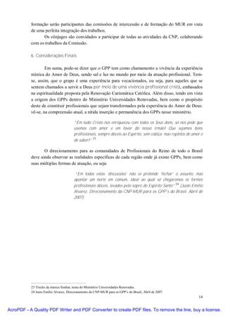 formação serão participantes das comissões de intercessão e de formação do MUR em vista
           de uma perfeita integração dos trabalhos.
                 Os cônjuges são convidados a participar de todas as atividades da CNP, colaborando
           com os trabalhos da Comissão.

           6. Considerações Finais

                   Em suma, pode-se dizer que o GPP tem como chamamento a vivência da experiência
           mística do Amor de Deus, sendo sal e luz no mundo por meio da atuação profissional. Tem-
           se, assim, que o grupo é uma experiência para vocacionados, ou seja, para aqueles que se
           sentem chamados a servir a Deus por meio de uma vivência profissional cristã, embasados
           na espiritualidade proposta pela Renovação Carismática Católica. Além disso, tendo em vista
           a origem dos GPPs dentro do Ministério Universidades Renovadas, bem como o propósito
           deste de constituir profissionais que sejam transformados pela experiência do Amor de Deus:
           vê-se, na compreensão atual, a nítida inserção e permanência dos GPPs nesse ministério.

                                        “Em tudo Cristo nos enriqueceu com todos os Seus dons, só nos pede que
                                        usemos com amor e em favor do nosso irmão! Que sejamos bons
                                        profissionais, sempre dóceis ao Espírito, sem cobiça mas repletos de amor e
                                                    23
                                        de saber!”.

                  O direcionamento para as comunidades de Profissionais do Reino de todo o Brasil
           deve ainda observar as realidades específicas de cada região onde já existe GPPs, bem como
           suas múltiplas formas de atuação, ou seja:

                                        “Em todas estas ‘discussões’ não se pretende ‘fechar’ o assunto, mas
                                        apontar um norte em comum, ideal ao qual só chegaremos se formos
                                                                                                    24
                                        profissionais dóceis, levados pelo sopro do Espírito Santo”. (Justo Emílio
                                        Alvarez, Direcionamento da CNP-MUR para os GPP’s do Brasil, Abril de
                                        2007).




           23 Trecho da música Sonhar, tema do Ministério Universidades Renovadas.
           24 Justo Emílio Alvarez, Direcionamento da CNP-MUR para os GPP’s do Brasil, Abril de 2007.
                                                                                                                14


AcroPDF - A Quality PDF Writer and PDF Converter to create PDF files. To remove the line, buy a license.
 