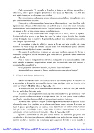 Cada comunidade “é chamada a descobrir e integrar os talentos escondidos e
           silenciosos, com os quais o Espírito presenteia os féis” (Doc. de Aparecida, 162). Um dos
           seus papeis é despertar os talentos de cada membro.
                   Devemos somar as qualidades e sermos tolerantes com as falhas e limitações do outro
           para termos um trabalho eficiente.
                   É necessário avaliar as reuniões - bem como a vida comunitária - para identificar onde
           é preciso mais esforços, se há uma rotina a ser quebrada e se as ações estão sendo realizadas
           mecanicamente, ou se realmente deixamos o Espírito Santo de Deus agir plenamente. De vez
           em quando se deve avaliar em que grau da caminhada se está.
                   A história de uma comunidade deve sempre ser dita e redita, inscrita e repetida.
           Precisamos lembrar sempre o que Deus fez e que Ele está na origem de tudo. Esta história
           servirá de impulso para os membros da comunidade, ajudando-os a enfrentar novos desafios
           com coragem e perseverança.
                   A comunidade precisa ter objetivos claros, a fim de que haja a união entre seus
           membros e a busca de algo em comum. Deus se revela com profundidade quando tentamos
           permanecer fiéis ao objetivo de nossa comunidade.
                   Os grupos de profissionais precisam ser luz; seus membros precisam ter fervor e
           sentimento de urgência, buscar sem cansar, pois temos muito o que fazer e Deus conta com
           cada um de nós.
                   Para as reuniões é importante incentivar os participantes a levarem um caderno onde
           serão anotadas as moções e as palavras do Senhor para a comunidade, onde será revelada e
           contada também a sua história.
                   O seu grupo tem sido espaço de união, de partilha e de fraternidade?
                   A comunidade zela para que os futuros membros conheçam a própria história?

           1.1.1 Viver a acolhida e a fraternidade

                  “Diante do individualismo, Jesus convoca a viver e a caminhar juntos. A vida cristã só
           se aprofunda e se desenvolve na comunhão fraterna. Jesus nos disse “um é seu mestre e todos
           vocês são irmãos” (Mt 23,8). (Doc. de Aparecida, 110)
                  A comunidade deve ter reconhecido em seus membros o rosto de Deus, por isso ela
           deve ser acolhedora, fraterna e santa.
                  A acolhida é um dos primeiros sinais de uma comunidade viva, que continua a viver
           porque chegam membros novos que se comprometem com ela. Aos poucos esses membros
           modificarão o caminho da comunidade no seu crescimento e desenvolvimento.
                  Acolher é abrir a porta do coração. É muito importante acolher bem as pessoas. Todos
           nós quando somos bem recebidos nos sentimos muito bem e surge a vontade de retornar ao
           lugar. A pessoa que chega deve ser recebida como alguém que vai somar forças. “Nossos
           fieis procuram comunidades cristãs, onde sejam acolhidos fraternalmente e se sintam
           valorizados, visíveis e eclesialmente incluídos.” (Doc. de Aparecida, 226b)
                  Quando a comunidade se abre para outras pessoas, ela demonstra que possui um
           coração aberto. Precisamos acolher quem está chegando como acolheríamos o próprio Jesus; e
           também acolher os membros da comunidade que necessitam de todo o nosso cuidado e

                                                                                                      16


AcroPDF - A Quality PDF Writer and PDF Converter to create PDF files. To remove the line, buy a license.
 