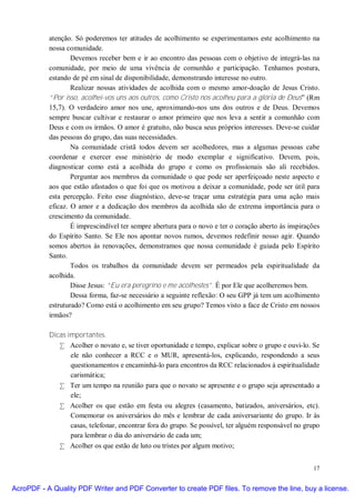 atenção. Só poderemos ter atitudes de acolhimento se experimentamos este acolhimento na
           nossa comunidade.
                   Devemos receber bem e ir ao encontro das pessoas com o objetivo de integrá-las na
           comunidade, por meio de uma vivência de comunhão e participação. Tenhamos postura,
           estando de pé em sinal de disponibilidade, demonstrando interesse no outro.
                   Realizar nossas atividades de acolhida com o mesmo amor-doação de Jesus Cristo.
           “Por isso, acolhei-vos uns aos outros, como Cristo nos acolheu para a glória de Deus” (Rm
           15,7). O verdadeiro amor nos une, aproximando-nos uns dos outros e de Deus. Devemos
           sempre buscar cultivar e restaurar o amor primeiro que nos leva a sentir a comunhão com
           Deus e com os irmãos. O amor é gratuito, não busca seus próprios interesses. Deve-se cuidar
           das pessoas do grupo, das suas necessidades.
                   Na comunidade cristã todos devem ser acolhedores, mas a algumas pessoas cabe
           coordenar e exercer esse ministério de modo exemplar e significativo. Devem, pois,
           diagnosticar como está a acolhida do grupo e como os profissionais são ali recebidos.
                   Perguntar aos membros da comunidade o que pode ser aperfeiçoado neste aspecto e
           aos que estão afastados o que foi que os motivou a deixar a comunidade, pode ser útil para
           esta percepção. Feito esse diagnóstico, deve-se traçar uma estratégia para uma ação mais
           eficaz. O amor e a dedicação dos membros da acolhida são de extrema importância para o
           crescimento da comunidade.
                   É imprescindível ter sempre abertura para o novo e ter o coração aberto às inspirações
           do Espírito Santo. Se Ele nos apontar novos rumos, devemos redefinir nosso agir. Quando
           somos abertos às renovações, demonstramos que nossa comunidade é guiada pelo Espírito
           Santo.
                   Todos os trabalhos da comunidade devem ser permeados pela espiritualidade da
           acolhida.
                   Disse Jesus: “Eu era peregrino e me acolhestes”. É por Ele que acolheremos bem.
                   Dessa forma, faz-se necessário a seguinte reflexão: O seu GPP já tem um acolhimento
           estruturado? Como está o acolhimento em seu grupo? Temos visto a face de Cristo em nossos
           irmãos?

           Dicas importantes.
              • Acolher o novato e, se tiver oportunidade e tempo, explicar sobre o grupo e ouvi-lo. Se
                  ele não conhecer a RCC e o MUR, apresentá-los, explicando, respondendo a seus
                  questionamentos e encaminhá-lo para encontros da RCC relacionados à espiritualidade
                  carismática;
              • Ter um tempo na reunião para que o novato se apresente e o grupo seja apresentado a
                  ele;
              • Acolher os que estão em festa ou alegres (casamento, batizados, aniversários, etc).
                  Comemorar os aniversários do mês e lembrar de cada aniversariante do grupo. Ir às
                  casas, telefonar, encontrar fora do grupo. Se possível, ter alguém responsável no grupo
                  para lembrar o dia do aniversário de cada um;
              • Acolher os que estão de luto ou tristes por algum motivo;


                                                                                                      17


AcroPDF - A Quality PDF Writer and PDF Converter to create PDF files. To remove the line, buy a license.
 