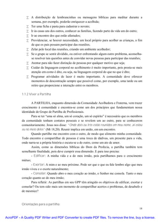 • A distribuição de lembrancinhas ou mensagens bíblicas para meditar durante a
                semana, por exemplo, poderão enriquecer a acolhida;
              • Ter uma ficha e pasta para cadastrar o novato;
              • Ir às casas uns dos outros, conhecer as famílias, fazendo parte da vida um do outro;
              • Ir ao encontro dos que estão afastados;
              • Providenciar, se houver necessidade, um local próprio para acolher as crianças, a fim
                de que os pais possam participar das reuniões;
              • Zelar pelo local das reuniões, criando um ambiente acolhedor;
              • Se o grupo se sentir dividido, ou estiver enfrentando algum outro problema, aconselha-
                se resolver tais questões antes de convidar novas pessoas para participar das reuniões;
              • Atentar para não fazer distinção de pessoas por qualquer motivo que seja;
              • Cuidar da linguagem corporal no acolhimento é muito importante, pois presta-se mais
                atenção em como é dito, ou seja, na linguagem corporal do que no que é dito;
              • Programar atividades de lazer é muito importante. A comunidade deve oferecer
                momentos de descontração sempre que possível como, por exemplo, uma tarde ou um
                retiro que proporcione a interação entre os membros.

           1.1.2 Viver a Partilha

                  A PARTILHA, enquanto dimensão da Comunidade Acolhedora e Fraterna, vem trazer
           crescimento à comunidade e encontra-se como um dos princípios que fundamentam nossa
           identidade de Grupo de Partilha de Profissionais.
                  Para se ter “uma só alma, um só coração, um só espírito” é necessário que os membros
           da comunidade tenham contatos pessoais e se revelem um ao outro, para se conhecerem
           comunitariamente. Jesus nos disse: “Onde dois ou três estão reunidos em meu nome, aí estou
           eu no meio deles” (Mt 18,20). Reunir implica em união, em um encontro.
                  Quando partilho me encontro com o outro, de modo que alimento minha comunidade.
           Todo encontro e compartilhar de pessoas é uma troca de dádivas, um presente para a vida,
           onde narra-se a própria história e escuta-se a do outro, como um ato de amor.
                  Assim, como as dimensões bíblicas do Dom da Profecia, a partilha também tem
           semelhante finalidade, pois deve cumprir essa dimensão. E para isso precisa:
                  - Edificar: A minha vida e a do meu irmão, pois partilhamos para o crescimento
           mútuo;
                  - Exortar: A mim e ao meu próximo. Pode ser que o que eu fale lembre algo que meu
           irmão viveu e o exorte naturalmente;
                  - Consolar: Quando abro o meu coração ao irmão, o Senhor me consola. Tanto o meu
           coração quanto ao do meu irmão;
                  Para refletir: As partilhas em seu GPP têm atingido os objetivos de edificar, exortar e
           consolar? Ou tem sido mais um momento de compartilhar acertos e problemas, de desabafo e
           de mesmice?



           Orientações para a partilha:
                                                                                                      18


AcroPDF - A Quality PDF Writer and PDF Converter to create PDF files. To remove the line, buy a license.
 
