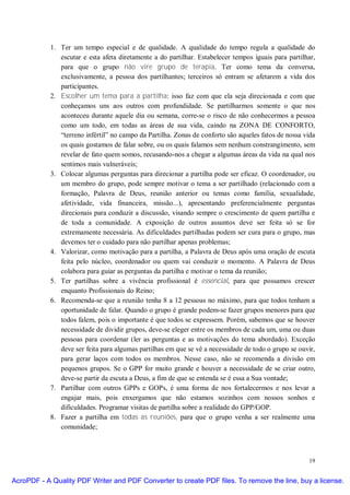 1. Ter um tempo especial e de qualidade. A qualidade do tempo regula a qualidade do
               escutar e esta afeta diretamente a do partilhar. Estabelecer tempos iguais para partilhar,
               para que o grupo não vire grupo de terapia. Ter como tema da conversa,
               exclusivamente, a pessoa dos partilhantes; terceiros só entram se afetarem a vida dos
               participantes.
            2. Escolher um tema para a partilha: isso faz com que ela seja direcionada e com que
               conheçamos uns aos outros com profundidade. Se partilharmos somente o que nos
               aconteceu durante aquele dia ou semana, corre-se o risco de não conhecermos a pessoa
               como um todo, em todas as áreas de sua vida, caindo na ZONA DE CONFORTO,
               “terreno infértil” no campo da Partilha. Zonas de conforto são aqueles fatos de nossa vida
               os quais gostamos de falar sobre, ou os quais falamos sem nenhum constrangimento, sem
               revelar de fato quem somos, recusando-nos a chegar a algumas áreas da vida na qual nos
               sentimos mais vulneráveis;
            3. Colocar algumas perguntas para direcionar a partilha pode ser eficaz. O coordenador, ou
               um membro do grupo, pode sempre motivar o tema a ser partilhado (relacionado com a
               formação, Palavra de Deus, reunião anterior ou temas como família, sexualidade,
               afetividade, vida financeira, missão...), apresentando preferencialmente perguntas
               direcionais para conduzir a discussão, visando sempre o crescimento de quem partilha e
               de toda a comunidade. A exposição de outros assuntos deve ser feita só se for
               extremamente necessária. As dificuldades partilhadas podem ser cura para o grupo, mas
               devemos ter o cuidado para não partilhar apenas problemas;
            4. Valorizar, como motivação para a partilha, a Palavra de Deus após uma oração de escuta
               feita pelo núcleo, coordenador ou quem vai conduzir o momento. A Palavra de Deus
               colabora para guiar as perguntas da partilha e motivar o tema da reunião;
            5. Ter partilhas sobre a vivência profissional é essencial, para que possamos crescer
               enquanto Profissionais do Reino;
            6. Recomenda-se que a reunião tenha 8 a 12 pessoas no máximo, para que todos tenham a
               oportunidade de falar. Quando o grupo é grande podem-se fazer grupos menores para que
               todos falem, pois o importante é que todos se expressem. Porém, sabemos que se houver
               necessidade de dividir grupos, deve-se eleger entre os membros de cada um, uma ou duas
               pessoas para coordenar (ler as perguntas e as motivações do tema abordado). Exceção
               deve ser feita para algumas partilhas em que se vê a necessidade de todo o grupo se ouvir,
               para gerar laços com todos os membros. Nesse caso, não se recomenda a divisão em
               pequenos grupos. Se o GPP for muito grande e houver a necessidade de se criar outro,
               deve-se partir da escuta a Deus, a fim de que se entenda se é essa a Sua vontade;
            7. Partilhar com outros GPPs e GOPs, é uma forma de nos fortalecermos e nos levar a
               engajar mais, pois enxergamos que não estamos sozinhos com nossos sonhos e
               dificuldades. Programar visitas de partilha sobre a realidade do GPP/GOP.
            8. Fazer a partilha em todas as reuniões, para que o grupo venha a ser realmente uma
               comunidade;



                                                                                                      19


AcroPDF - A Quality PDF Writer and PDF Converter to create PDF files. To remove the line, buy a license.
 
