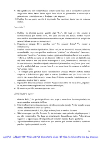 9. Há segredos que são compartilhados somente com Deus, com o sacerdote ou com um
                amigo mais íntimo. Dessa forma, alguns fatos devem ser preservados, a não ser que a
                pessoa tenha, verdadeiramente, o desejo de expor ao grupo;
            10. Partilhar fora do grupo também é importante. Ter momentos juntos para se conhecer
                melhor.

           Como falar?

            1. Partilhar na primeira pessoa. Quando digo “EU”, não você ou nós, assumo a
               responsabilidade por minhas ações, pois cada um tem uma reação, minhas reações
               emocionais e de comportamentos serão determinadas por minhas atitudes ou perspectiva
               pessoal; falando apenas por mim mesmo;
            2. Perguntar-se sempre: Devo partilhar isto? Vai produzir frutos? Vai crescer a
               comunidade?;
            3. Partilhar os sentimentos significativos. Nesse caso, eu me auto-revelo ao outro, deixo-me
               ser conhecido. Importante partilhar sentimentos “positivos” ou “afirmativos”, bem como
               sentimentos “negativos.” As nossas reações emocionais afirmativas fazem bem ao outro.
               Todavia, a partilha não deve ser um desabafo onde uso o outro como um depósito para
               me sentir melhor e nem uma forma de manipular o outro, manobrando-o consciente ou
               inconscientemente, fazendo-o culpado, responsável pelas minhas emoções ou que o outro
               me dê a solidariedade que procuro. Mas deve ser uma forma de conhecer o verdadeiro
               “eu”, um do outro;
            4. Ter coragem para partilhar nossa vulnerabilidade pessoal. Quando partilho minhas
               fraquezas e dificuldades e peço ajuda e oração, descobre-se que precisamos uns dos
               outros- para sermos fieis e exercer nossos dons. O fato de me revelar verdadeiramente vai
               encorajar o irmão a fazer o mesmo;
            5. Ir para além de nossas zonas de conforto: Necessitamos entrar em novas áreas, expandir-
               se um pouco todo dia para facilitar a nossa comunicação;
            6. Demonstrar gratidão para com quem nos ouve.

           Como escutar o outro?

            1. Guardar SIGILO do que foi partilhado: tudo o que o irmão falou deve ser guardado em
               nosso coração e no coração de Deus;
            2. Estar totalmente presente para escutar o irmão com muita atenção. Prestar atenção no que
               ele fala e também nos sinais não verbais;
            3. Aceitar o outro como ele é. Não julgar as intenções e os motivos do outro;
            4. Não interromper a partilha do outro. Se não entender escute primeiro, depois pergunte o
               que não compreendeu. Não fazer um complemento da partilha do outro. Pode oferecer
               sugestões se a pessoa que estiver partilhando solicitar, mas não dizer o que fazer;
            5. Agradecer também quem se revela a nós pela partilha, pois estamos recebendo o outro na
               partilha, alguém que confia em nós;


                                                                                                     20


AcroPDF - A Quality PDF Writer and PDF Converter to create PDF files. To remove the line, buy a license.
 