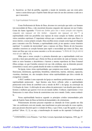 6. Incentivar, ao final da partilha, seguindo a moção do momento, que uns orem pelos
               outros e assim deixar que o Espírito Santo fale por meio do uso dos carismas a cada um o
               que é necessário.

           1.2. Espiritualidade Pentecostal

                   Como Profissionais do Reino de Deus, devemos ter convicção que todo o ser humano
           tem necessidade de Deus, e não encontrará descanso enquanto não repousar em seu Criador,
           Como diz Santo Agostinho “Fizeste-nos Senhor para Vós e nosso coração está inquieto,
           enquanto não repousar em Vós Senhor... enquanto não repousar em Vós.”25. A
           espiritualidade cristã nos possibilita esse repouso de nosso coração no Senhor, através de
           vários caminhos espirituais. É importante reforçar que o caminho mais curto para Deus é o
           nosso interior, o nosso próprio coração. Deus escolheu nosso coração como lugar privilegiado
           para o encontro com Ele. Portanto, a espiritualidade cristã, já nos aponta o nosso itinerário
           espiritual: “o caminho da interioridade” para o repouso em Deus. Muitos de nós buscamos
           caminhos exteriores ao coração humano para suprir a necessidade que temos de Deus, mas
           temos um Deus que veio ao nosso encontro e se fez um conosco: “o Reino do Céu já está no
           meio de vós” (Mt 18, 17).
                   Olhar para o nosso coração é a primeira dimensão que a espiritualidade cristã nos
           convida a fazer para perceber que o Reino de Deus já está dentro de cada ser humano. Levar
           todos os seres humanos a descobrirem e fazerem a mesma experiência de Deus Emanuel
           (Deus comigo, ou que Caminha conosco) em sua vida cotidiana, seja na dimensão pessoal,
           comunitária e social, será o grande desafio de todos os cristãos batizados.
                   Na Igreja, temos várias espiritualidades, que cumprem essa missão. A espiritualidade
           franciscana, dominicana, agostiniana, beneditina, redentorista, marista, salesiana, capuccina,
           vicentina, claretiana, etc. são exemplos dessas várias espiritualidades que têm a missão de
           evangelizar o mundo.
                   A RCC também é uma expressão da Igreja ao manifestar profeticamente no mundo a
           espiritualidade pentecostal. Aqui faremos uma breve reflexão sobre a espiritualidade
           pentecostal como forma de contribuir com a missão da RCC e da Igreja, na construção da
           Civilização do Amor. A efetivação de uma cultura de pentecostes é um desafio para todos os
           homens e mulheres que querem viver em um mundo melhor. Conhecer, experimentar e viver
           Pentecostes é a mais eficaz forma de construirmos esse novo mundo. Então, vamos conhecê-
           la.
                   Nossa espiritualidade baseia-se segundo os princípios cristãos testemunhados pela
           ação do Espírito Santo de Deus na história da humanidade e do cristianismo.
                   Primeiramente devemos procurar responder ao chamado do Cristo quando nos fala
           “não vos conformeis com este mundo, mas transformai-vos pela renovação do vosso espírito,
           para que possais discernir qual é a vontade de Deus, o que é bom, o que lhe agrada e o que é
           perfeito” (Rom. 12, 2), ou seja, a transformação do mundo na tão esperada Civilização do


           25
                CONFISSÕES, Livro Primeiro. 7 ed. Porto: Livraria Apostolado da Imprensa, 1958. pg. 27

                                                                                                      21


AcroPDF - A Quality PDF Writer and PDF Converter to create PDF files. To remove the line, buy a license.
 