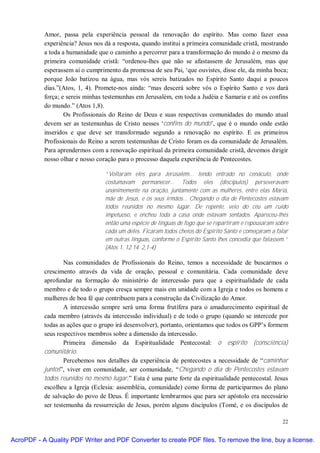 Amor, passa pela experiência pessoal da renovação do espírito. Mas como fazer essa
           experiência? Jesus nos dá a resposta, quando institui a primeira comunidade cristã, mostrando
           a toda a humanidade que o caminho a percorrer para a transformação do mundo é o mesmo da
           primeira comunidade cristã: “ordenou-lhes que não se afastassem de Jerusalém, mas que
           esperassem aí o cumprimento da promessa de seu Pai, ‘que ouvistes, disse ele, da minha boca;
           porque João batizou na água, mas vós sereis batizados no Espírito Santo daqui a poucos
           dias.”(Atos, 1, 4). Promete-nos ainda: “mas descerá sobre vós o Espírito Santo e vos dará
           força; e sereis minhas testemunhas em Jerusalém, em toda a Judéia e Samaria e até os confins
           do mundo.” (Atos 1,8).
                   Os Profissionais do Reino de Deus e suas respectivas comunidades do mundo atual
           devem ser as testemunhas de Cristo nesses ‘confins do mundo’, que é o mundo onde estão
           inseridos e que deve ser transformado segundo a renovação no espírito. E os primeiros
           Profissionais do Reino a serem testemunhas de Cristo foram os da comunidade de Jerusalém.
           Para aprendermos com a renovação espiritual da primeira comunidade cristã, devemos dirigir
           nosso olhar e nosso coração para o processo daquela experiência de Pentecostes.

                                  “Voltaram eles para Jerusalém... tendo entrado no cenáculo, onde
                                  costumavam permanecer... Todos eles (discípulos) perseveravam
                                  unanimemente na oração, juntamente com as mulheres, entre elas Maria,
                                  mãe de Jesus, e os seus irmãos... Chegando o dia de Pentecostes estavam
                                  todos reunidos no mesmo lugar. De repente, veio do céu um ruído
                                  impetuoso, e encheu toda a casa onde estavam sentados. Apareceu-lhes
                                  então uma espécie de línguas de fogo que se repartiram e repousaram sobre
                                  cada um deles. Ficaram todos cheios do Espírito Santo e começaram a falar
                                  em outras línguas, conforme o Espírito Santo lhes concedia que falassem.”
                                  (Atos 1, 12.14. 2,1-4)

                   Nas comunidades de Profissionais do Reino, temos a necessidade de buscarmos o
           crescimento através da vida de oração, pessoal e comunitária. Cada comunidade deve
           aprofundar na formação do ministério de intercessão para que a espiritualidade de cada
           membro e de todo o grupo cresça sempre mais em unidade com a Igreja e todos os homens e
           mulheres de boa fé que contribuem para a construção da Civilização do Amor.
                   A intercessão sempre será uma forma frutífera para o amadurecimento espiritual de
           cada membro (através da intercessão individual) e de todo o grupo (quando se intercede por
           todas as ações que o grupo irá desenvolver), portanto, orientamos que todos os GPP’s formem
           seus respectivos membros sobre a dimensão da intercessão.
                   Primeira dimensão da Espiritualidade Pentecostal: o espírito (consciência)
           comunitário.
                   Percebemos nos detalhes da experiência de pentecostes a necessidade de “caminhar
           juntos”, viver em comunidade, ser comunidade, “Chegando o dia de Pentecostes estavam
           todos reunidos no mesmo lugar.” Esta é uma parte forte da espiritualidade pentecostal. Jesus
           escolheu a Igreja (Eclesia: assembléia, comunidade) como forma de participarmos do plano
           de salvação do povo de Deus. É importante lembrarmos que para ser apóstolo era necessário
           ser testemunha da ressurreição de Jesus, porém alguns discípulos (Tomé, e os discípulos de

                                                                                                        22


AcroPDF - A Quality PDF Writer and PDF Converter to create PDF files. To remove the line, buy a license.
 