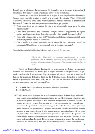 Emaús) que se afastaram da comunidade de Jerusalém, só se tornaram testemunhas da
           ressurreição depois que voltaram a “caminhar juntos” com a comunidade.
                  Portanto, ter consciência comunitária é princípio de uma Espiritualidade Pentecostal.
           Temos, como sugestão prática, o estudo e a vivência do primeiro Pilar: Comunidade
           Acolhedora e Fraterna, como forma de aprofundar essa primeira dimensão da Espiritualidade
           Pentecostal. Como eixo norteador para uma auto-avaliação, pergunte-se:
            • Tenho consciência da necessidade de estar e ser comunidade, como parte de minha
               espiritualidade?
            • Como tenho contribuído para “alimentar” (oração, serviço – engajamento em alguma
               equipe, coordenação, etc.) essa dimensão em minha vida e na vida dos meus irmãos?
            • Como está a intercessão de meu GPP? Individualmente tenho me comprometido como
               intercessor por meus irmãos de caminhada?
            • Qual a minha e a nossa (enquanto grupo) motivação para “caminhar juntos” em
               comunidade? Obediência a Cristo; afinidade com as pessoas; vida social?

           Segunda dimensão da Espiritualidade Pentecostal: o dom da Perseverança.


                                  “Todos eles (discípulos) perseveravam unanimemente na oração,
                                  juntamente com as mulheres, entre elas Maria, mãe de Jesus, e os seus
                                  irmãos... Chegado o dia de Pentecostes... Ficaram todos cheios do Espírito
                                  Santo”.

                   Dentro da Espiritualidade Pentecostal, a perseverança se destaca na renovação
           espiritual dos Profissionais do Reino, pois a própria natureza do ser profissional, exige a
           prática da dimensão da perseverança. Percebemos que até que se cumprisse a promessa de
           Jesus: o derramamento do Espírito Santo no dia de Pentecostes; os discípulos, as mulheres,
           Maria, os parentes de Jesus, PERSEVERAVAM, até o dia da realização da promessa. Essa
           perseverança assume características específicas:

              1. UNANIMENTE: todos juntos, novamente a força da comunhão.
              2. NA ORAÇÃO:

            2.1 Oração como preparação para que se realizem as promessas de Deus: Jesus ‘treinando’ a
                perseverança nos seus discípulos para receberem a o que Ele prometera, permite a espera
                de nove dias para a realização da Sua promessa. Surge assim, a primeira “novena” da
                história da Igreja. Noves dias de oração, como treinamento para aprendermos a
                perseverar. A espiritualidade pentecostal exige a dimensão da oração como preparação
                para a realização das promessas de Deus para nossas vidas. Na vida profissional, sabemos
                o quanto a perseverança é uma virtude para crescermos profissionalmente. Se queremos
                ser promovidos, necessitamos perseverar na qualificação profissional. Se queremos um
                cargo público, necessitamos perseverar na preparação para passar no concurso. Assim,
                como profissional do Reino de Deus, devemos nos preparar através da oração para a
                realização das promessas de Deus para nossa vida tanto pessoal, quanto comunitária.
                                                                                                         23


AcroPDF - A Quality PDF Writer and PDF Converter to create PDF files. To remove the line, buy a license.
 