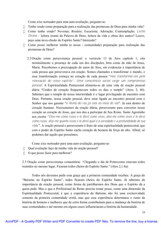 Como eixo norteador para uma auto-avaliação, pergunte-se:
            • Tenho orado como preparação para a realização das promessas de Deus para minha vida?
            • Como tenho orado? Novenas; Rosário; Eucaristia; Adoração; Contemplação; Lectio
              Divina – leitura orante da Palavra de Deus; leitura da vida e obras dos santos? Louvo,
              peço uma nova efusão do Espírito Santo? Intercedo?
            • Como posso melhorar minha (e nossa - comunidade) preparação para realização das
              promessas de Deus?

              2.2 Oração como perseverança pessoal: o versículo 13 de Atos capítulo 1, cita
                  nominalmente a presença de cada um dos discípulos, bem como da mãe de Jesus,
                  Maria. Percebemos a preocupação do autor de Atos, em evidenciar a importância de
                  cada pessoa que perseverava em oração. Somos chamados a transformar o mundo, e
                  essa transformação começa no coração de cada pessoa “mas transformai-vos pela
                  renovação do vosso espírito”. Uma consciência social exige um compromisso
                  pessoal. A Espiritualidade Pentecostal alimenta-se de uma vida de oração pessoal
                  diária “Unidos de coração frequentavam todos os dias o templo” (Atos, 2, 46).
                  Sabemos que o templo de nossa interioridade é o lugar privilegiado de encontro com
                  Deus. Portanto, nossa oração pessoal, deve estar ligada ao encontro pessoal com o
                  Senhor que nos garante “o Reino do céu já está no meio de vós”. Já está dentro do
                  coração humano. Necessitamos da oração diária, perseverante para converter nosso
                  coração ao coração de Jesus, que nos deu a participar de Seu Reino. Santo Agostinho
                  nos exorta: “Dize-me como rezas e te direi como vives, dize-me como vives e te direi
                  como rezas, dize-me quanto rezas e te direi qual é a seriedade e a profundidade de tua
                  vida.”. A oração pessoal e perseverante é fruto de uma espiritualidade pentecostal, que
                  com o poder do Espírito Santo enche coração do homem da força do alto. Afinal, só
                  podemos dar aquilo que possuímos.

                Como eixo norteador para uma auto-avaliação, pergunte-se:
            • Qual avaliação faço de minha vida de oração pessoal?
            • O que posso fazer para melhorar?

           2.3 Oração como perseverança comunitária: “Chegando o dia de Pentecostes estavam todos
           reunidos no mesmo lugar. Ficaram todos cheios do Espírito Santo.” (Atos 2,1.4a).

                   Todos nós devemos pedir essa graça que a primeira comunidade recebeu. A graça do
           “Batismo no Espírito Santo”, todos ficaram cheios do Espírito Santo. Já sabemos da
           importância da oração pessoal, como forma de partilharmos dos Dons que o Espírito dá a
           quem pede. Mas o que o Profissional do Reino precisa tomar posse, como uma dimensão da
           Espiritualidade Pentecostal, é que a experiência do Batismo não foi uma exclusividade
           somente da primeira comunidade cristã, mas que essa experiência determinou o rumo da
           história de homens e mulheres que de certa forma contribuíram para a mudança da história de
           suas comunidades e até mesmo em alguns casos influenciaram a história da humanidade.
                                                                                                      24


AcroPDF - A Quality PDF Writer and PDF Converter to create PDF files. To remove the line, buy a license.
 