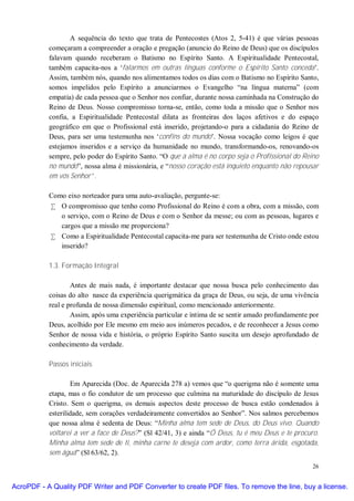 A sequência do texto que trata de Pentecostes (Atos 2, 5-41) é que várias pessoas
           começaram a compreender a oração e pregação (anuncio do Reino de Deus) que os discípulos
           falavam quando receberam o Batismo no Espírito Santo. A Espiritualidade Pentecostal,
           também capacita-nos a ‘falarmos em outras línguas conforme o Espírito Santo conceda’.
           Assim, também nós, quando nos alimentamos todos os dias com o Batismo no Espírito Santo,
           somos impelidos pelo Espírito a anunciarmos o Evangelho “na língua materna” (com
           empatia) de cada pessoa que o Senhor nos confiar, durante nossa caminhada na Construção do
           Reino de Deus. Nosso compromisso torna-se, então, como toda a missão que o Senhor nos
           confia, a Espiritualidade Pentecostal dilata as fronteiras dos laços afetivos e do espaço
           geográfico em que o Profissional está inserido, projetando-o para a cidadania do Reino de
           Deus, para ser uma testemunha nos ‘confins do mundo’. Nossa vocação como leigos é que
           estejamos inseridos e a serviço da humanidade no mundo, transformando-os, renovando-os
           sempre, pelo poder do Espírito Santo. “O que a alma é no corpo seja o Profissional do Reino
           no mundo”, nossa alma é missionária, e “nosso coração está inquieto enquanto não repousar
           em vós Senhor”.

           Como eixo norteador para uma auto-avaliação, pergunte-se:
           • O compromisso que tenho como Profissional do Reino é com a obra, com a missão, com
              o serviço, com o Reino de Deus e com o Senhor da messe; ou com as pessoas, lugares e
              cargos que a missão me proporciona?
           • Como a Espiritualidade Pentecostal capacita-me para ser testemunha de Cristo onde estou
              inserido?

           1.3. Formação Integral

                   Antes de mais nada, é importante destacar que nossa busca pelo conhecimento das
           coisas do alto nasce da experiência querigmática da graça de Deus, ou seja, de uma vivência
           real e profunda de nossa dimensão espiritual, como mencionado anteriormente.
                   Assim, após uma experiência particular e íntima de se sentir amado profundamente por
           Deus, acolhido por Ele mesmo em meio aos inúmeros pecados, e de reconhecer a Jesus como
           Senhor de nossa vida e história, o próprio Espírito Santo suscita um desejo aprofundado de
           conhecimento da verdade.

           Passos iniciais

                   Em Aparecida (Doc. de Aparecida 278 a) vemos que “o querigma não é somente uma
           etapa, mas o fio condutor de um processo que culmina na maturidade do discípulo de Jesus
           Cristo. Sem o querigma, os demais aspectos deste processo de busca estão condenados à
           esterilidade, sem corações verdadeiramente convertidos ao Senhor”. Nos salmos percebemos
           que nossa alma é sedenta de Deus: “Minha alma tem sede de Deus, do Deus vivo. Quando
           voltarei a ver a face de Deus?” (Sl 42/41, 3) e ainda “Ó Deus, tu é meu Deus e te procuro.
           Minha alma tem sede de ti, minha carne te deseja com ardor, como terra árida, esgotada,
           sem água” (Sl 63/62, 2).
                                                                                                    26


AcroPDF - A Quality PDF Writer and PDF Converter to create PDF files. To remove the line, buy a license.
 