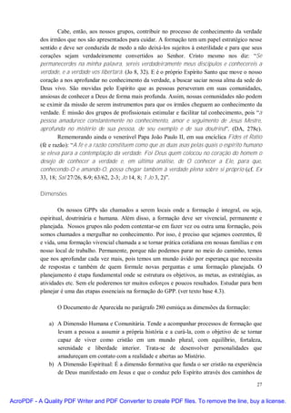 Cabe, então, aos nossos grupos, contribuir no processo de conhecimento da verdade
           dos irmãos que nos são apresentados para cuidar. A formação tem um papel estratégico nesse
           sentido e deve ser conduzida de modo a não deixá-los sujeitos à esterilidade e para que seus
           corações sejam verdadeiramente convertidos ao Senhor. Cristo mesmo nos diz: “Se
           permanecerdes na minha palavra, sereis verdadeiramente meus discípulos e conhecereis a
           verdade, e a verdade vos libertará. (Jo 8, 32). E é o próprio Espírito Santo que move o nosso
           coração a nos aprofundar no conhecimento da verdade, a buscar saciar nossa alma da sede do
           Deus vivo. São movidas pelo Espírito que as pessoas perseveram em suas comunidades,
           ansiosas de conhecer a Deus de forma mais profunda. Assim, nossas comunidades não podem
           se eximir da missão de serem instrumentos para que os irmãos cheguem ao conhecimento da
           verdade. É missão dos grupos de profissionais estimular e facilitar tal conhecimento, pois “a
           pessoa amadurece constantemente no conhecimento, amor e seguimento de Jesus Mestre,
           aprofunda no mistério de sua pessoa, de seu exemplo e de sua doutrina”. (DA, 278c).
                   Rememorando ainda o venerável Papa João Paulo II, em sua encíclica Fides et Ratio
           (fé e razão): “A fé e a razão constituem como que as duas asas pelas quais o espírito humano
           se eleva para a contemplação da verdade. Foi Deus quem colocou no coração do homem o
           desejo de conhecer a verdade e, em última análise, de O conhecer a Ele, para que,
           conhecendo-O e amando-O, possa chegar também à verdade plena sobre si próprio (cf. Ex
           33, 18; Sal 27/26, 8-9; 63/62, 2-3; Jo 14, 8; 1 Jo 3, 2)”.

           Dimensões

                   Os nossos GPPs são chamados a serem locais onde a formação é integral, ou seja,
           espiritual, doutrinária e humana. Além disso, a formação deve ser vivencial, permanente e
           planejada. Nossos grupos não podem contentar-se em fazer vez ou outra uma formação, pois
           somos chamados a mergulhar no conhecimento. Por isso, é preciso que sejamos coerentes, fé
           e vida, uma formação vivencial chamada a se tornar prática cotidiana em nossas famílias e em
           nosso local de trabalho. Permanente, porque não podemos parar no meio do caminho, temos
           que nos aprofundar cada vez mais, pois temos um mundo ávido por esperança que necessita
           de respostas e também de quem formule novas perguntas e uma formação planejada. O
           planejamento é etapa fundamental onde se estrutura os objetivos, as metas, as estratégias, as
           atividades etc. Sem ele poderemos ter muitos esforços e poucos resultados. Estudar para bem
           planejar é uma das etapas essenciais na formação do GPP. (ver texto base 4.3).

                  O Documento de Aparecida no parágrafo 280 esmiúça as dimensões da formação:

              a) A Dimensão Humana e Comunitária. Tende a acompanhar processos de formação que
                 levam a pessoa a assumir a própria história e a curá-la, com o objetivo de se tornar
                 capaz de viver como cristão em um mundo plural, com equilíbrio, fortaleza,
                 serenidade e liberdade interior. Trata-se de desenvolver personalidades que
                 amadureçam em contato com a realidade e abertas ao Mistério.
              b) A Dimensão Espiritual: É a dimensão formativa que funda o ser cristão na experiência
                 de Deus manifestado em Jesus e que o conduz pelo Espírito através dos caminhos de

                                                                                                     27


AcroPDF - A Quality PDF Writer and PDF Converter to create PDF files. To remove the line, buy a license.
 