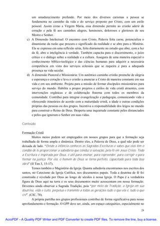 um amadurecimento profundo. Por meio dos diversos carismas a pessoa se
                 fundamenta no caminho da vida e do serviço proposto por Cristo, com um estilo
                 pessoal. Assim como a Virgem Maria, essa dimensão permite ao cristão aderir de
                 coração e pela fé aos caminhos alegres, luminosos, dolorosos e gloriosos de seu
                 Mestre e Senhor.
              c) A Dimensão Intelectual: O encontro com Cristo, Palavra feita carne, potencializa o
                 dinamismo da razão que procura o significado da realidade e se abre para o Mistério.
                 Ela se expressa em uma reflexão séria, feita diariamente no estudo que abre, com a luz
                 da fé, abre a inteligência à verdade. Também capacita para o discernimento, o juízo
                 crítico e o diálogo sobre a realidade e a cultura. Assegura de uma maneira especial o
                 conhecimento bíblico-teológico e das ciências humanas para adquirir a necessária
                 competência em vista dos serviços eclesiais que se requeira e para a adequada
                 presença na vida secular.
              d) A dimensão Pastoral e Missionária: Um autêntico caminho cristão preenche de alegria
                 e esperança o coração e leva o cristão a anunciar a Cristo de maneira constante em sua
                 vida e em seu ambiente. Projeta para a missão de formar discípulos missionários para
                 serviço do mundo. Habilita a propor projetos e estilos de vida cristã atraentes, com
                 intervenções orgânicas e de colaboração fraterna com todos os membros da
                 comunidade. Contribui para integrar evangelização e pedagogia, comunicando vida e
                 oferecendo itinerários de acordo com a maturidade cristã, a idade e outras condições
                 próprias das pessoas ou dos grupos. Incentiva a responsabilidade dos leigos no mundo
                 para construir o Reino de Deus. Desperta uma inquietude constante pelos distanciados
                 e pelos que ignoram o Senhor em suas vidas.

           Conteúdo

           Formação Cristã
                   Muitos meios podem ser empregados em nossos grupos para que a formação seja
           trabalhada de forma ampla e dinâmica. Dentre eles, a Palavra de Deus, a qual não pode ser
           deixada de lado. “Desde a infância conheces as Sagradas Escrituras e sabes que elas têm o
           condão de te proporcionar a sabedoria que conduz à salvação, pela fé em Jesus Cristo. Toda
           a Escritura é inspirada por Deus, é útil para ensinar, para repreender, para corrigir e para
           formar na justiça. Por ela, o homem de Deus se torna perfeito, capacitado para toda boa
           obra” (II Tim 3, 15-17).
                   Temos também o Magistério da Igreja. Quanta sabedoria encontramos nos escritos dos
           santos, no Catecismo da Igreja Católica, nos documentos papais. Toda a doutrina de fé foi
           construída e revelada por Deus ao longo de séculos à nossa Igreja. O Papa é a verdadeira
           figura de Deus aqui na terra e os seus documentos muito acrescentam em nossa formação.
           Devemos ainda observar a Sagrada Tradição, pois “por meio da Tradição, a Igreja em sua
           doutrina, vida e culto, perpetua e transmite a todas as gerações tudo o que ela é, tudo o que
           crê”. (CIC, 78).
                   A própria partilha nos grupos profissionais contribui de forma significativa para nosso
           aprofundamento e formação. O GPP deve ser, ainda, um espaço catequético, especialmente no

                                                                                                       28


AcroPDF - A Quality PDF Writer and PDF Converter to create PDF files. To remove the line, buy a license.
 