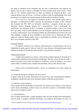 que tange os membros recém integrados que não têm o conhecimento; sem esquecer dos
           demais, uma vez que a riqueza e densidade do ensino permite retirar coisas novas e velhas
           (Mt, 13, 52). Atenção especial deve ser dada aos módulos de formação da RCC - quer
           módulos básicos, quer de serviço -, de forma a enraizar o pilar da espiritualidade, bem como
           permanecer em unidade com o direcionamento da Renovação Carismática Católica.
                   Dica importante: Em relação às formações da RCC, uma questão prática para as
           lideranças e coordenações de GPPs é fornecer aos participantes do grupo os dias e horários
           das formações da RCC (EPA ou formações específicas – pregação, oração por cura e
           libertação, música, formação humana etc) e encaminhá-los. Com a participação dos
           profissionais nas formações da RCC, certamente se entenderá melhor o que se vive como
           RCC que somos. Pode-se ainda colaborar com essas formações a partir da nossa experiência e
           de nossos conhecimentos. Essas formações também são oportunidades para termos uma visão
           mais ampliada e madura de nossa realidade ao convivermos com as lideranças dos GOs e
           ainda um campo de Missão quando temos a oportunidade de partilhar com as lideranças da
           RCC nosso chamado específico como GPP.

           Formação Humana
                  Os aspectos intrínsecos da existência, relacionamentos e comportamentos devem ser
           trabalhados de modo especial. Além de vários livros que abordam a formação humana, temos
           também um módulo de formação humana da RCC, cuja utilização é desejável26.

           Conhecimentos Gerais
                  A Igreja nunca desprezou a ciência e, dessa forma, podemos agregar de forma positiva
           conhecimentos adquiridos pela psicologia, antropologia, filosofia, cursos da área de saúde, a
           própria economia como forma de entender os fenômenos sociais da pobreza e nos mover
           como cristãos a contribuir para a solução desse problema, entre as mais diversas áreas.

                   Outros meios de formação podem e devem ser empregados nos nossos grupos de
           profissionais:

            a) Estudo de documentos da Igreja e de outros livros:
           A Igreja é fonte de fé, porém encontramos em outros livros, não necessariamente religiosos,
           verdadeiras contribuições para nossa formação integral, sobretudo na área humana.

            b) Palestras e mesas temáticas:
           Nossos grupos podem aprofundar em discussões, nas diversas áreas citadas no item anterior,
           através dessa metodologia, podendo tornar esse momento extensivo à comunidade eclesial,
           bem como à sociedade em geral.

            c) Cafés filosóficos:
           Em um espaço descontraído, o grupo partilharia sobre um tema definido pelos participantes,
           cada um pode se preparar coletando informações que julgarem interessantes em livros ou

           26 Pode ser adquirido através do site: http://www.rccshop.com.br/produtos/apostilas/modulo-basico.php
                                                                                                                   29


AcroPDF - A Quality PDF Writer and PDF Converter to create PDF files. To remove the line, buy a license.
 