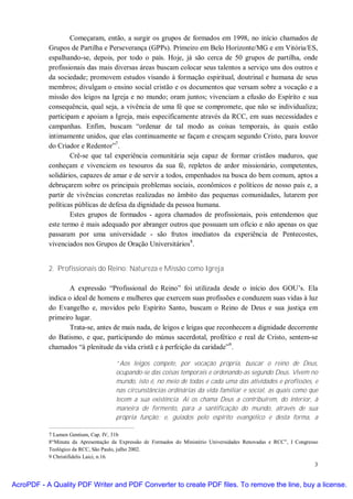 Começaram, então, a surgir os grupos de formados em 1998, no início chamados de
           Grupos de Partilha e Perseverança (GPPs). Primeiro em Belo Horizonte/MG e em Vitória/ES,
           espalhando-se, depois, por todo o país. Hoje, já são cerca de 50 grupos de partilha, onde
           profissionais das mais diversas áreas buscam colocar seus talentos a serviço uns dos outros e
           da sociedade; promovem estudos visando à formação espiritual, doutrinal e humana de seus
           membros; divulgam o ensino social cristão e os documentos que versam sobre a vocação e a
           missão dos leigos na Igreja e no mundo; oram juntos; vivenciam a efusão do Espírito e sua
           consequência, qual seja, a vivência de uma fé que se compromete, que não se individualiza;
           participam e apoiam a Igreja, mais especificamente através da RCC, em suas necessidades e
           campanhas. Enfim, buscam “ordenar de tal modo as coisas temporais, às quais estão
           intimamente unidos, que elas continuamente se façam e cresçam segundo Cristo, para louvor
           do Criador e Redentor”7.
                   Crê-se que tal experiência comunitária seja capaz de formar cristãos maduros, que
           conheçam e vivenciem os tesouros da sua fé, repletos de ardor missionário, competentes,
           solidários, capazes de amar e de servir a todos, empenhados na busca do bem comum, aptos a
           debruçarem sobre os principais problemas sociais, econômicos e políticos de nosso país e, a
           partir de vivências concretas realizadas no âmbito das pequenas comunidades, lutarem por
           políticas públicas de defesa da dignidade da pessoa humana.
                   Estes grupos de formados - agora chamados de profissionais, pois entendemos que
           este termo é mais adequado por abranger outros que possuam um ofício e não apenas os que
           passaram por uma universidade - são frutos imediatos da experiência de Pentecostes,
           vivenciados nos Grupos de Oração Universitários8.


           2. Profissionais do Reino: Natureza e Missão como Igreja

                   A expressão “Profissional do Reino” foi utilizada desde o início dos GOU’s. Ela
           indica o ideal de homens e mulheres que exercem suas profissões e conduzem suas vidas à luz
           do Evangelho e, movidos pelo Espírito Santo, buscam o Reino de Deus e sua justiça em
           primeiro lugar.
                   Trata-se, antes de mais nada, de leigos e leigas que reconhecem a dignidade decorrente
           do Batismo, e que, participando do múnus sacerdotal, profético e real de Cristo, sentem-se
           chamados “à plenitude da vida cristã e à perfeição da caridade”9.

                                     “Aos leigos compete, por vocação própria, buscar o reino de Deus,
                                     ocupando-se das coisas temporais e ordenando-as segundo Deus. Vivem no
                                     mundo, isto é, no meio de todas e cada uma das atividades e profissões, e
                                     nas circunstâncias ordinárias da vida familiar e social, as quais como que
                                     tecem a sua existência. Aí os chama Deus a contribuírem, do interior, à
                                     maneira de fermento, para a santificação do mundo, através de sua
                                     própria função; e, guiados pelo espírito evangélico e desta forma, a

           7 Lumen Gentium, Cap. IV, 31b
           8“Minuta da Apresentação da Expressão de Formados do Ministério Universidades Renovadas e RCC”, I Congresso
           Teológico da RCC, São Paulo, julho 2002.
           9 Christifidelis Laici, n.16.
                                                                                                                    3


AcroPDF - A Quality PDF Writer and PDF Converter to create PDF files. To remove the line, buy a license.
 