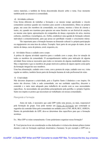 outros materiais, e também de forma descontraída discutir sobre o tema. Esse momento
           também pode ser extensivo à comunidade.

            d) Atividades culturais:
           Uma forma diferente de trabalhar a formação e ao mesmo tempo aprofundar o vínculo
           comunitário acontece quando nos reunimos para assistir a documentários, filmes no próprio
           grupo, nas casas dos membros da comunidade, nos cinemas, mostras e feiras de cinema e
           teatro, etc; quando nos reunimos para apreciar um sarau literário ou um festival de canções,
           ou mesmo uma ópera; apresentações de companhias de dança; exposições de artes, mostras
           culturais, científicas e tecnológicas, etc. Enfim, estabelecer uma agenda de formação cultural,
           individual e comunitariamente, para que possa ser partilhado visando o crescimento mútuo.
                   Tão importante para a formação humana na dimensão cultural é a própria participação
           ou engajamento em uma área da cultura. Exemplo: fazer parte de um grupo de teatro, de um
           núcleo de dança, curso de pintura, coral, orquestra, etc.

          e) Atividades físicas e cuidado com o corpo:
           A prática de alguma atividade esportiva para o cuidado com o corpo, deve ter atenção de
           todos os membros da comunidade. O acompanhamento médico para indicação de alguma
           atividade física torna-se necessário para todos os iniciantes de alguma modalidade esportiva.
           Mas o importante é que os membros do grupo motivem a prática de algum esporte como parte
           da formação integral de seus membros.
           Uma boa alimentação, cuidado com o sono, com a postura do corpo, cuidado com voz, visita
           regular ao médico, também fazem parte da formação humana de todo profissional do reino.

            f) Criatividade:
           Não devemos desprezar a criatividade, pois o Espírito Santo é dinâmico e nos inspira. Os
           meios são diversos. Cabe a cada comunidade, em sua realidade específica, discernir o
           conteúdo e o meio mais adequado para trabalhá-lo de acordo com as suas necessidades
           específicas. As necessidades são percebidas principalmente pela partilha e o próprio Espírito
           Santo nos inspira os pontos que necessitam ser trabalhados em nossas comunidades.

           Planejando a Formação

                  Antes de tudo, é necessário que cada GPP tenha uma pessoa, ou mais, responsável
           pela formação do grupo. Essa pode montar um Plano de formação que contemple as
           sugestões de conteúdo feitas pela comunidade em unidade com a CNP, MUR, RCC, IGREJA.
           Dentro da periodicidade do GPP, deve-se determinar dias específicos para que a formação
           aconteça.

           Ex.: Meu GPP se reúne semanalmente. Como poderíamos organizar nossa formação?

           R: Você precisa levar em consideração os dias dedicados à vivência dos demais pilares (tentar
           durante o mês ter formação espiritual, doutrinária e humana). Se por exemplo o GPP tem a

                                                                                                       30


AcroPDF - A Quality PDF Writer and PDF Converter to create PDF files. To remove the line, buy a license.
 