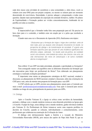 cada dois meses uma atividade de assistência a uma comunidade e, além disso, vocês se
           reúnem com uma ONG para um projeto conjunto, ou mesmo se reúnem para um momento
           descontraído de convivência, fraternidade, é preciso adequar a programação a todas essas
           questões. Quanto mais oportunidades de exposição de conteúdo formativo, melhor. Os pilares
           de Espiritualidade e Formação podem ser vividos concomitantemente, lembrando de ter
           partilha em todas as reuniões.

           Pré-requisitos:
                  É imprescindível que o formador tenha feito uma preparação para tal. Ele precisa ter
           bem claro para si o conteúdo, e também estar em oração por si e pelos que receberão a
           formação.
                  Citando mais uma vez o Documento de Aparecida (283), finalizamos este tópico:

                                 “Destacamos que a formação dos leigos e leigas deve contribuir, antes de
                                 mais nada, para sua atuação como discípulos missionários no mundo, na
                                 perspectiva do diálogo e da transformação da sociedade. É urgente uma
                                 formação específica para que possam ter uma incidência significativa nos
                                 diferentes campos, sobretudo, “no mundo vasto da política, da realidade
                                 social e da economia, como também da cultura, das ciências e das artes, da
                                 vida internacional, dos meios de comunicação e de outras realidades
                                 abertas à evangelização”.



                   Para refletir: O seu GPP tem dado prioridade, planejado e aprofundado as formações?
                   Tem conseguido manter um equilíbrio entre as diferentes dimensões da formação que
           são necessárias para forjar um profissional do Reino? Tem elaborado um planejamento
           estratégico e realizado avaliações periódicas?
                   É importante estar atento ao planejamento estratégico da RCC nacional, estadual e
           diocesano; ao planejamento do MUR nacional, estadual e diocesano; além das orientações da
           CNP para o ano, antes de montar uma proposta de formação para o seu GPP.
                   A CNP solicita que os GPPs enviem seus planejamentos anuais para a Comissão por
           meio e-mail: profissionais@universidadesrenovadas.com. Essa ação é essencial para nossos
           trabalhos ao longo do ano, principalmente de pastoreio junto aos GPPs.

           1.4. Diálogo

                   Após o Concílio Vaticano II, a Igreja se coloca como servidora da humanidade,
           portanto o diálogo com o mundo moderno tornou-se uma dimensão prioritária na Igreja após
           o Concílio. O papel do leigo, nesse diálogo com o mundo moderno, ganha relevância também
           pós Vaticano II. Os Profissionais do Reino tornam-se assim uma resposta profética às
           decisões do Concílio, quando se colocam, individualmente e comunitariamente, como
           profissionais que colaboram na construção da Civilização do Amor.
                   O diálogo está intrinsecamente ligado a história e a vocação do Ministério
           Universidades Renovadas (MUR), pois nasceu dos apelos do Papa João Paulo II, que ao

                                                                                                        31


AcroPDF - A Quality PDF Writer and PDF Converter to create PDF files. To remove the line, buy a license.
 