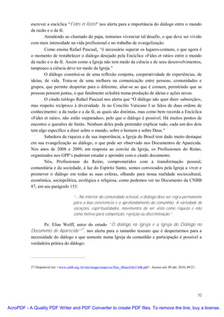 escrever a encíclica “Fides et Ratio” nos alerta para a importância do diálogo entre o mundo
           da razão e o da fé.
                   Atendendo ao chamado do papa, tentamos vivenciar tal desafio, o que deve ser vivido
           com mais intensidade na vida profissional e no trabalho de evangelização.
                   Como ensina Rafael Pascual, “é necessário superar os lugares-comuns, e que agora é
           o momento de restabelecer o diálogo desejado pela Encíclica «Fides et ratio» entre o mundo
           da razão e o da fé. Assim como a Igreja não tem medo da ciência e de seus desenvolvimentos,
           tampouco a ciência deve ter medo da Igreja.”
                   O diálogo constitui-se de uma reflexão conjunta, cooperatividade de experiências, de
           ideias, de vida. Trata-se de uma melhora na comunicação entre pessoas, comunidades e
           grupos, que permite despertar para o diferente, aliar-se ao que é comum, permitindo que as
           pessoas pensem juntas, o que fatalmente eclodirá numa produção de ideias e ações novas.
                   O citado teólogo Rafael Pascual nos alerta que “O diálogo não quer dizer «absorção»,
           mas respeito recíproco à diversidade. Já no Concílio Vaticano I se falou de duas ordens de
           conhecimento: a da razão e a da fé, as quais são distintas, mas como bem recorda a Encíclica
           «Fides et ratio», não estão «separadas», pelo que o diálogo é possível. Há muitos pontos de
           encontro e questões de limite. Nenhum deles pode pretender explicar tudo, cada um dos dois
           tem algo específico a dizer sobre o mundo, sobre o homem e sobre Deus.”
                   Sabedora da riqueza e de sua importância, a Igreja do Brasil tem dado muito destaque
           em sua evangelização ao diálogo, o que pode ser observado nos Documentos de Aparecida.
           Nos anos de 2008 e 2009, em resposta ao convite da Igreja, os Profissionais do Reino,
           organizados nos GPP’s puderam estudar e aprender com o citado documento.
                   Nós, Profissionais do Reino, comprometidos com a transformação pessoal,
           comunitária e da sociedade, à luz do Espírito Santo, somos convocados pela Igreja a viver e
           promover o diálogo em todas as suas esferas, olhando para nossa realidade sociocultural,
           econômica, sociopolítica, ecológica e religiosa, como podemos ver no Documento da CNBB
           87, em seu parágrafo 153:

                                        “...No interior da comunidade eclesial, o diálogo deve ser regra permanente
                                        para a boa convivência e o aprofundamento da comunhão. A variedade de
                                        vocações, espiritualidades, movimentos de ser vista como riqueza e não
                                        como motivo para competição, rejeição ou discriminação.”

                  Pe. Elias Wolff, autor do estudo “O diálogo na Igreja e a Igreja do Diálogo no
           Documento de Aparecida”27, nos alerta para o tamanho tesouro que é despertarmos para a
           necessidade do diálogo e que somente numa Igreja da comunhão e participação é possível a
           verdadeira prática do diálogo:




           27 Disponível em: <www.cnbb.org. br/site/images/arquivos/files_48aea5cbe3 6db.pdf>. Acesso em: 09 abr. 2010, 09:21.




                                                                                                                                 32


AcroPDF - A Quality PDF Writer and PDF Converter to create PDF files. To remove the line, buy a license.
 