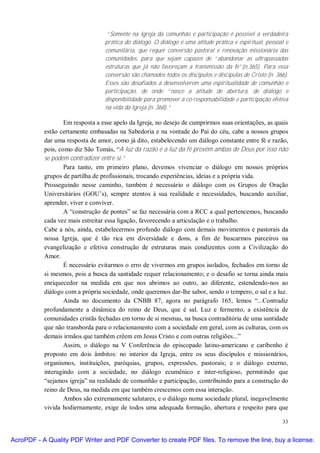 “Somente na Igreja da comunhão e participação é possível a verdadeira
                                  prática do diálogo. O diálogo é uma atitude prática e espiritual, pessoal e
                                  comunitária, que requer conversão pastoral e renovação missionária das
                                  comunidades, para que sejam capazes de “abandonar as ultrapassadas
                                  estruturas que já não favoreçam a transmissão da fé”(n.365). Para essa
                                  conversão são chamados todos os discípulos e discípulas de Cristo (n. 366).
                                  Esses são desafiados a desenvolverem uma espiritualidade de comunhão e
                                  participação, de onde “nasce a atitude de abertura, de diálogo e
                                  disponibilidade para promover a co-responsabilidade e participação efetiva
                                  na vida da Igreja (n. 368).”

                   Em resposta a esse apelo da Igreja, no desejo de cumprirmos suas orientações, as quais
           estão certamente embasadas na Sabedoria e na vontade do Pai do céu, cabe a nossos grupos
           dar uma resposta de amor, como já dito, estabelecendo um diálogo constante entre fé e razão,
           pois, como diz São Tomás, “A luz da razão e a luz da fé provém ambas de Deus por isso não
           se podem contradizer entre si.”
                   Para tanto, em primeiro plano, devemos vivenciar o diálogo em nossos próprios
           grupos de partilha de profissionais, trocando experiências, ideias e a própria vida.
           Prosseguindo nesse caminho, também é necessário o diálogo com os Grupos de Oração
           Universitários (GOU’s), sempre atentos à sua realidade e necessidades, buscando auxiliar,
           aprender, viver e conviver.
                   A “construção de pontes” se faz necessária com a RCC a qual pertencemos, buscando
           cada vez mais estreitar essa ligação, favorecendo a articulação e o trabalho.
           Cabe a nós, ainda, estabelecermos profundo diálogo com demais movimentos e pastorais da
           nossa Igreja, que é tão rica em diversidade e dons, a fim de buscarmos parceiros na
           evangelização e efetiva construção de estruturas mais condizentes com a Civilização do
           Amor.
                   É necessário evitarmos o erro de vivermos em grupos isolados, fechados em torno de
           si mesmos, pois a busca da santidade requer relacionamento; e o desafio se torna ainda mais
           enriquecedor na medida em que nos abrimos ao outro, ao diferente, estendendo-nos ao
           diálogo com a própria sociedade, onde queremos dar-lhe sabor, sendo o tempero, o sal e a luz.
                   Ainda no documento da CNBB 87, agora no parágrafo 165, lemos “...Contradiz
           profundamente a dinâmica do reino de Deus, que é sal. Luz e fermento, a existência de
           comunidades cristãs fechadas em torno de si mesmas, na busca contraditória de uma santidade
           que não transborda para o relacionamento com a sociedade em geral, com as culturas, com os
           demais irmãos que também crêem em Jesus Cristo e com outras religiões...”
                   Assim, o diálogo na V Conferência do episcopado latino-americano e caribenho é
           proposto em dois âmbitos: no interior da Igreja, entre os seus discípulos e missionários,
           organismos, instituições, paróquias, grupos, expressões, pastorais; e o diálogo externo,
           interagindo com a sociedade, no diálogo ecumênico e inter-religioso, permitindo que
           “sejamos igreja” na realidade de comunhão e participação, contribuindo para a construção do
           reino de Deus, na medida em que também crescemos com essa interação.
                   Ambos são extremamente salutares, e o diálogo numa sociedade plural, inegavelmente
           vivida hodiernamente, exige de todos uma adequada formação, abertura e respeito para que

                                                                                                          33


AcroPDF - A Quality PDF Writer and PDF Converter to create PDF files. To remove the line, buy a license.
 