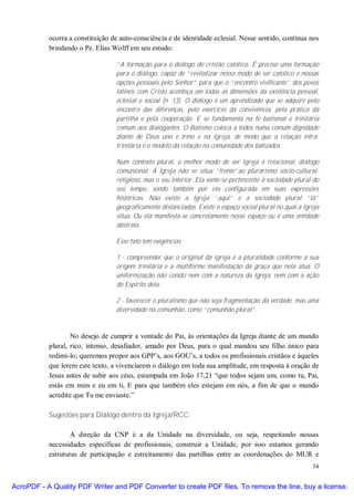 ocorra a constituição de auto-consciência e de identidade eclesial. Nesse sentido, continua nos
           brindando o Pe. Elias Wolff em seu estudo:

                                  “A formação para o diálogo do cristão católico: É preciso uma formação
                                  para o diálogo, capaz de “revitalizar nosso modo de ser católico e nossas
                                  opções pessoais pelo Senhor” para que o “encontro vivificante” dos povos
                                  latinos com Cristo aconteça em todas as dimensões da existência pessoal,
                                  eclesial e social (n. 13). O diálogo é um aprendizado que se adquire pelo
                                  encontro das diferenças, pelo exercício da convivência, pela prática da
                                  partilha e pela cooperação. E se fundamenta na fé batismal e trinitária
                                  comum aos dialogantes. O Batismo coloca a todos numa comum dignidade
                                  diante de Deus uno e trino e na Igreja, de modo que a relação intra-
                                  trinitária é o modelo da relação na comunidade dos batizados.

                                  Num contexto plural, o melhor modo de ser Igreja é relacional, diálogo
                                  comunional. A Igreja não se situa “frente”ao plurarismo sócio-cultural-
                                  religioso, mas o seu interior. Ela sente-se pertencente à sociedade plural do
                                  seu tempo, sendo também por ela configurada em suas expressões
                                  históricas. Não existe a Igreja “aqui” e a sociedade plural “lá”
                                  geograficamente distanciadas. Existe o espaço social plural no qual a Igreja
                                  situa. Ou ela manifesta-se concretamente nesse espaço ou é uma entidade
                                  abstrata.

                                  Esse fato tem exigências:

                                  1 - compreender que o original da Igreja é a pluralidade conforme a sua
                                  origem trinitária e a multiforme manifestação da graça que nela atua. O
                                  uniformização não condiz nem com a natureza da Igreja, nem com a ação
                                  do Espírito dela;

                                  2 - favorecer o pluralismo que não seja fragmentação da verdade, mas uma
                                  diversidade na comunhão, como “comunhão plural”.



                   No desejo de cumprir a vontade do Pai, às orientações da Igreja diante de um mundo
           plural, rico, intenso, desafiador, amado por Deus, para o qual mandou seu filho único para
           redimi-lo; queremos propor aos GPP’s, aos GOU’s, a todos os profissionais cristãos e àqueles
           que lerem este texto, a vivenciarem o diálogo em toda sua amplitude, em resposta à oração de
           Jesus antes de subir aos céus, estampada em João 17,21 “que todos sejam um, como tu, Pai,
           estás em mim e eu em ti, E para que também eles estejam em nós, a fim de que o mundo
           acredite que Tu me enviaste.”

           Sugestões para Diálogo dentro da Igreja/RCC:

                   A direção da CNP é a da Unidade na diversidade, ou seja, respeitando nossas
           necessidades específicas de profissionais, construir a Unidade, por isso estamos gerando
           estruturas de participação e estreitamento das partilhas entre as coordenações do MUR e
                                                                                                            34


AcroPDF - A Quality PDF Writer and PDF Converter to create PDF files. To remove the line, buy a license.
 