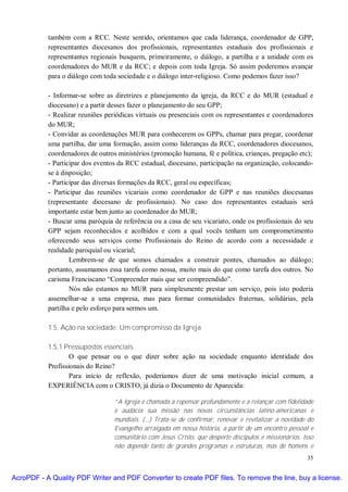 também com a RCC. Neste sentido, orientamos que cada liderança, coordenador de GPP,
           representantes diocesanos dos profissionais, representantes estaduais dos profissionais e
           representantes regionais busquem, primeiramente, o diálogo, a partilha e a unidade com os
           coordenadores do MUR e da RCC; e depois com toda Igreja. Só assim poderemos avançar
           para o diálogo com toda sociedade e o diálogo inter-religioso. Como podemos fazer isso?

           - Informar-se sobre as diretrizes e planejamento da igreja, da RCC e do MUR (estadual e
           diocesano) e a partir desses fazer o planejamento do seu GPP;
           - Realizar reuniões periódicas virtuais ou presenciais com os representantes e coordenadores
           do MUR;
           - Convidar as coordenações MUR para conhecerem os GPPs, chamar para pregar, coordenar
           uma partilha, dar uma formação, assim como lideranças da RCC, coordenadores diocesanos,
           coordenadores de outros ministérios (promoção humana, fé e política, crianças, pregação etc);
           - Participar dos eventos da RCC estadual, diocesano, participação na organização, colocando-
           se à disposição;
           - Participar das diversas formações da RCC, geral ou específicas;
           - Participar das reuniões vicariais como coordenador de GPP e nas reuniões diocesanas
           (representante diocesano de profissionais). No caso dos representantes estaduais será
           importante estar bem junto ao coordenador do MUR;
           - Buscar uma paróquia de referência ou a casa de seu vicariato, onde os profissionais do seu
           GPP sejam reconhecidos e acolhidos e com a qual vocês tenham um comprometimento
           oferecendo seus serviços como Profissionais do Reino de acordo com a necessidade e
           realidade paroquial ou vicarial;
                   Lembrem-se de que somos chamados a construir pontes, chamados ao diálogo;
           portanto, assumamos essa tarefa como nossa, muito mais do que como tarefa dos outros. No
           carisma Franciscano “Compreender mais que ser compreendido”.
                   Nós não estamos no MUR para simplesmente prestar um serviço, pois isto poderia
           assemelhar-se a uma empresa, mas para formar comunidades fraternas, solidárias, pela
           partilha e pelo esforço para sermos um.

           1.5. Ação na sociedade: Um compromisso da Igreja

           1.5.1 Pressupostos essenciais
                   O que pensar ou o que dizer sobre ação na sociedade enquanto identidade dos
           Profissionais do Reino?
                   Para início de reflexão, poderíamos dizer de uma motivação inicial comum, a
           EXPERIÊNCIA com o CRISTO, já dizia o Documento de Aparecida:

                                  “A Igreja é chamada a repensar profundamente e a relançar com fidelidade
                                  e audácia sua missão nas novas circunstâncias latino-americanas e
                                  mundiais. (...) Trata-se de confirmar, renovar e revitalizar a novidade do
                                  Evangelho arraigada em nossa história, a partir de um encontro pessoal e
                                  comunitário com Jesus Cristo, que desperte discípulos e missionários. Isso
                                  não depende tanto de grandes programas e estruturas, mas de homens e
                                                                                                         35


AcroPDF - A Quality PDF Writer and PDF Converter to create PDF files. To remove the line, buy a license.
 