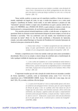 mulheres novos que encarnem essa tradição e novidade, como discípulos de
                                  Jesus Cristo e missionários de seu Reino, protagonistas de uma vida nova
                                  para uma América Latina que deseja reconhecer-se com a luz e a força do
                                  Espírito” (DA, 11).

                   Nesse sentido, poderia se pensar que tal experiência modifica a forma de encarar o
           mundo, ampliando seu ângulo de visão, ou seja, o cristão deve passar a ver o outro como
           imagem e semelhança do Senhor. Assim sendo, os até então interesses e projetos de vida
           “meramente” pessoais tendem a ocupar uma circunferência na qual a pessoa central não é
           mais o EU PRÓPRIO, mas a PESSOA DE JESUS, a qual conheceu e mudou o rumo de sua
           história pessoal e, consequentemente, de sua história enquanto parte de uma sociedade.
                   Este encontro pessoal estimula/impulsiona o cristão- a cada dia mais- se inquietar e se
           questionar frente às estruturas sociais imensamente desiguais de nossos tempos, ao invés de se
           intimidar e acovardar. “Não vos conformeis com este mundo, mas transformai-vos pela
           renovação da mente” (Rom 12, 2a). De modo semelhante, o Documento de Aparecida,
           citando o até então cardeal Ratzinger no Encontro de Presidentes de Comissões Episcopais da
           América Latina para a doutrina da fé, afirma:

                                  (...) Nossa maior ameaça “é o medíocre pragmatismo da vida cotidiana da
                                  Igreja, no qual, aparentemente, tudo procede com normalidade, mas na
                                  verdade a fé vai se desgastando e degenerando em mesquinhez” (DA, 12).

                   Portanto, a experiência com o Cristo traz sentido a tudo que antes estava acomodado e
           desordenado. Deve-se ter no coração o sincero desejo de contribuir para a transformação de
           toda e qualquer realidade de injustiça que se ponha ao seu redor.

                                  “(...) com o olhar da fé podemos ver o rosto humilhado de tantos homens e
                                  mulheres de nossos povos e, ao mesmo tempo, sua vocação à liberdade dos
                                  filhos de Deus, à plena realização de sua dignidade pessoal e à fraternidade
                                  entre todos. A Igreja está a serviço de todos os seres humanos, filhos e filhas
                                  de Deus” (DA, 32).

                  É importante ressaltar que tal visão e doação do cristão devem ser encaradas e sentidas
           de forma espontânea e gratuita, como já mencionado acima, como fruto natural da
           experiência com o VERDADEIRO AMOR. Assim, “Ser cristão não é uma carga, mas um
           dom” (DA, 28), ou ainda, conforme a Revista Igreja:

                                  “(...) a ação social não pode ser vista ou compreendida apenas como dever,
                                  no sentido de uma obrigação formal e farisaica, pois ela é parte integrante
                                  da Missão da Igreja e deve ser acolhida como fruto natural de uma fé
                                  integral que tem, pelo menos, três elementos essenciais: afetivo (esfera dos
                                  sentimentos, das emoções); cognitivo (esfera da razão) e comportamental-
                                  normativo (esfera da ação) Portanto, a relação com Deus “implica conhecê-
                                  lo, amá-lo e servi-lo”. Sendo assim, a ação social, como uma das dimensões
                                  da fé em ação (práxis da fé), é essencial para a vivência do Evangelho”.
                                  (CASTRO, 2006).

                                                                                                              36


AcroPDF - A Quality PDF Writer and PDF Converter to create PDF files. To remove the line, buy a license.
 