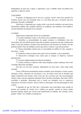 Independente de qual seja a opção, o importante é que o trabalho tenha um público-alvo
           específico e objetivos claros!

           2) QUANDO?
                  O quando, na linguagem da fé, deve ter o quesito “escuta” muito bem apurado! Os
           membros devem estar em comunhão entre si e com Deus para que o momento seja bem
           preparado, discutido e trabalhado!
                  Além disso, é importante que o grupo avalie o que tem de condições reais para iniciar
           determinado trabalho (não condições perfeitas ou completas, mas mínimas). Esse também é
           um bom indicador do momento de se começar!

           3) COMO?
                   Alguns passos importantes devem ser considerados:
                   1º: Levantar demandas (visitas e convivência com a realidade em questão);
                   2º: Identificar as potencialidades da equipe (conhecer as habilidades/ dons dos
           envolvidos), pois não adianta pensar numa ação contando com pessoas que não se dispuseram
           ainda. É claro que podemos convidar outros profissionais, não devemos nos limitar, mas não
           podemos perder o foco da realidade concreta que temos e oferecer o que não possuímos;
                   3º: Elencar prioridades (atentar para as necessidades do público de fato, segundo a
           ótica deste – ouvir);
                   4º: Estabelecer objetivos (deixar claro qual o foco do trabalho, o que se pretende);
                   5º: Desenvolver estratégias (criar meios para se alcançar os objetivos; construir
           planejamento)
                   6º: Executar (implementação da rotina de atividades);
                   7º: Avaliar (verificar os objetivos estão sendo atingidos, propor mudanças, bem como
           consolidar ideias bem sucedidas).
                   Este deve ser um ciclo constante, independente do local onde a ação esteja sendo
           realizada.
                   Como o GPP possui normalmente muitas atividades, entre formações, eventos, missas,
           adorações, retiros, momentos de convivência e etc, em muitos locais tem se formado uma
           equipe responsável pelo projeto social. Estas não são as pessoas que vão necessariamente
           realizar a ação, mas que organizará, planejará, fará as devidas articulações. Mas todo o GPP é
           convidado a participar. Interessante que se monte um calendário com os respectivos
           responsáveis com dias e horários. Assim, evitam-se sobrecargas e há uma participação de todo
           o grupo.
                   A depender do que for feito não é interessante uma rotatividade muito grande de
           pessoas, por questões de vínculo com o público em questão, estando ao menos sempre
           presentes algumas figuras que sirvam como identificação do trabalho, não causando, assim,
           grandes “ruídos” (ex: trabalhos comunitários).




                                                                                                      38


AcroPDF - A Quality PDF Writer and PDF Converter to create PDF files. To remove the line, buy a license.
 